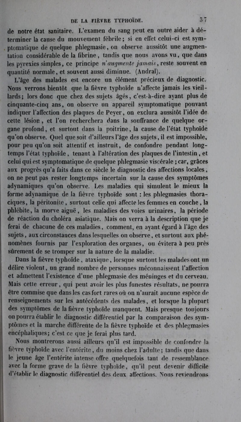 de notre état sanitaire. L’examen du sang peut en outre aider à dé- terminer la cause du mouvement fébrile; si en effet celui-ci est sym- ptomatique de quelque phlegmasie, on observe aussitôt une augmen- tation considérable de la fibrine, tandis que nous avons vu, que dans les pyrexies simples, ce principe ri augmente jamais, reste souvent en quantité normale, et souvent aussi diminue. (Andral). L’âge des malades est encore un élément précieux de diagnostic. Nous verrons bientôt que la fièvre typhoïde n’affecte jamais les vieil- lards; lors donc que chez des sujets âgés, c’est-à-dire ayant plus de cinquante-cinq ans, on observe un appareil symptomatique pouvant indiquer l’affection des plaques de Peyer, on exclura aussitôt l’idée de cette lésion, et l’on recherchera dans la souffrance de quelque or- gane profond, et surtout dans la poitrine, la cause de l’état typhoïde qu’on observe. Quel que soit d’ailleurs l’âge des sujets, il est impossible, pour peu qu’on soit attentif et instruit, de confondre pendant long- temps l’état typhoïde , tenant à l’altération des plaques de l’intestin, et celui qui est symptomatique de quelque phlegmasie viscérale ; car, grâces aux progrès qu’a faits dans ce siècle le diagnostic des affections locales, on ne peut pas rester longtemps incertain sur la cause des symptômes adynamiques qu’on observe. Les maladies qui simulent le mieux la forme adynamique de la fièvre typhoïde sont : les phlegmasies thora- ciques, la péritonite, surtout celle qui affecte les femmes en couche, la phlébite, la morve aiguë, les maladies des voies urinaires, la période de réaction du choléra asiatique. Mais on verra à la description que je ferai de chacune de ces maladies, comment, en ayant égard à l’âge des sujets, aux circonstances dans lesquelles on observe, et surtout aux phé- nomènes fournis par l’exploration des organes, ou évitera à peu près sûrement de se tromper sur la nature de la maladie. Dans la fièvre typhoïde, ataxique, lorsque surtout les malades ont un délire violent, un grand nombre de personnes méconnaissent l’affection et admettent l’existence d’une phlegmasie des méninges et du cerveau. Mais cette erreur, qui peut avoir les plus funestes résultats, ne pourra être commise que dans les cas fort rares où on n’aurait aucune espèce de renseignements sur les antécédents des malades, et lorsque la plupart des symptômes de la fièvre typhoïde manquent. Mais presque toujours on pourra établir le diagnostic différentiel par la comparaison des sym- ptômes et la marche différente de la fièvre typhoïde et des phlegmasies encéphaliques; c’est ce que je ferai plus tard. Nous montrerons aussi ailleurs qu’il est impossible de confondre la fièvre typhoïde avec l’entérite, du moins chez l’adulte; tandis que dans le jeune âge l’entérite intense offre quelquefois tant de ressemblance I avec la forme grave de la fièvre typhoïde, qu’il peut devenir difficile d’établir le diagnostic différentiel des deux affections. Nous reviendrons