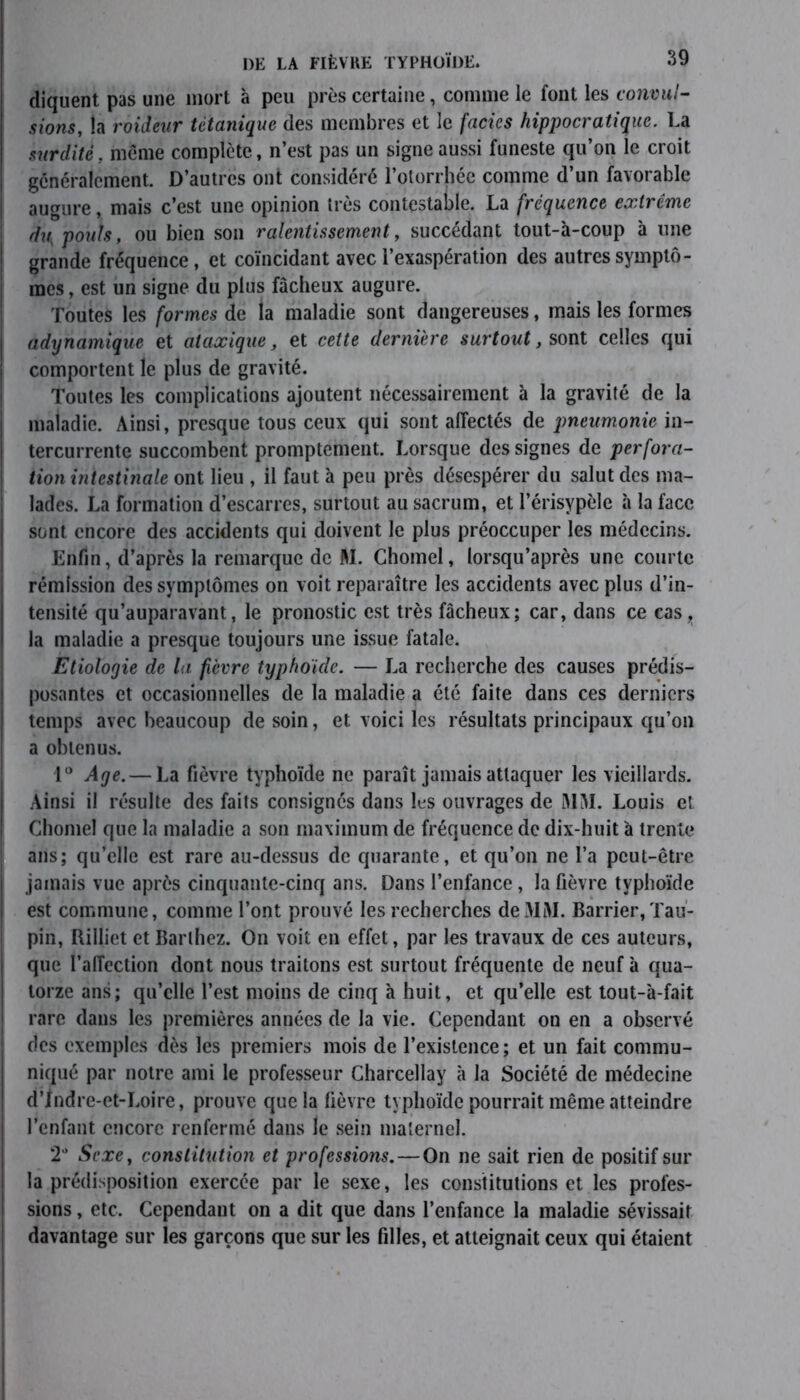 diquent pas une mort à peu près certaine, comme le font les convul- sions, la roideur tétanique des membres et le faciès hippocratique. La surdité, même complète, n’est pas un signe aussi funeste qu’on le croit généralement. D’autres ont considéré l’otorrhéc comme d’un favorable augure, mais c’est une opinion très contestable. La fréquence extrême du: pouls, ou bien son ralentissement, succédant tout-à-coup à une grande fréquence, et coïncidant avec l’exaspération des autres symptô- mes , est un signe du plus fâcheux augure. Toutes les formes de la maladie sont dangereuses, mais les formes adynamique et ataxique, et celte dernière surtout, sont celles qui comportent le plus de gravité. Toutes les complications ajoutent nécessairement à la gravité de la maladie. Ainsi, presque tous ceux qui sont affectés de pneumonie in- tercurrente succombent promptement. Lorsque des signes de perfora- tion intestinale ont lieu , il faut à peu près désespérer du salut des ma- lades. La formation d’escarres, surtout au sacrum, et l’érisypèle à la face sont encore des accidents qui doivent le plus préoccuper les médecins. Enfin, d’après la remarque de M. Chomel, lorsqu’après une courte rémission des symptômes on voit reparaître les accidents avec plus d’in- tensité qu’auparavant, le pronostic est très fâcheux; car, dans ce cas,, la maladie a presque toujours une issue fatale. Etiologie de la fièvre typhoïde. — La recherche des causes prédis- posantes et occasionnelles de la maladie a été faite dans ces derniers temps avec beaucoup de soin, et voici les résultats principaux qu’on a obtenus. 1° Age.— La fièvre typhoïde ne paraît jamais attaquer les vieillards. Ainsi il résulte des faits consignés dans lus ouvrages de MM. Louis et Chomel que la maladie a son maximum de fréquence de dix-huit à trente ans; qu’elle est rare au-dessus de quarante, et qu’on ne l’a peut-être jamais vue après cinquante-cinq ans. Dans l’enfance, la fièvre typhoïde est commune, comme l’ont prouvé les recherches de3IM. Barrier, Tau- pin, Rilliet et Barthez. On voit en effet, par les travaux de ces auteurs, que l’affection dont nous traitons est surtout fréquente de neuf à qua- torze ans; qu’elle l’est moins de cinq à huit, et qu’elle est tout-à-fait rare dans les premières années de la vie. Cependant on en a observé des exemples dès les premiers mois de l’existence; et un fait commu- niqué par notre ami le professeur Charcellay à la Société de médecine d’Indre-et-Loire, prouve que la lièvre typhoïde pourrait même atteindre l’enfant encore renfermé dans le sein maternel. 2° Sexe, constitution et professions. — On ne sait rien de positif sur la prédisposition exercée par le sexe, les constitutions et les profes- sions , etc. Cependant on a dit que dans l’enfance la maladie sévissait davantage sur les garçons que sur les filles, et atteignait ceux qui étaient