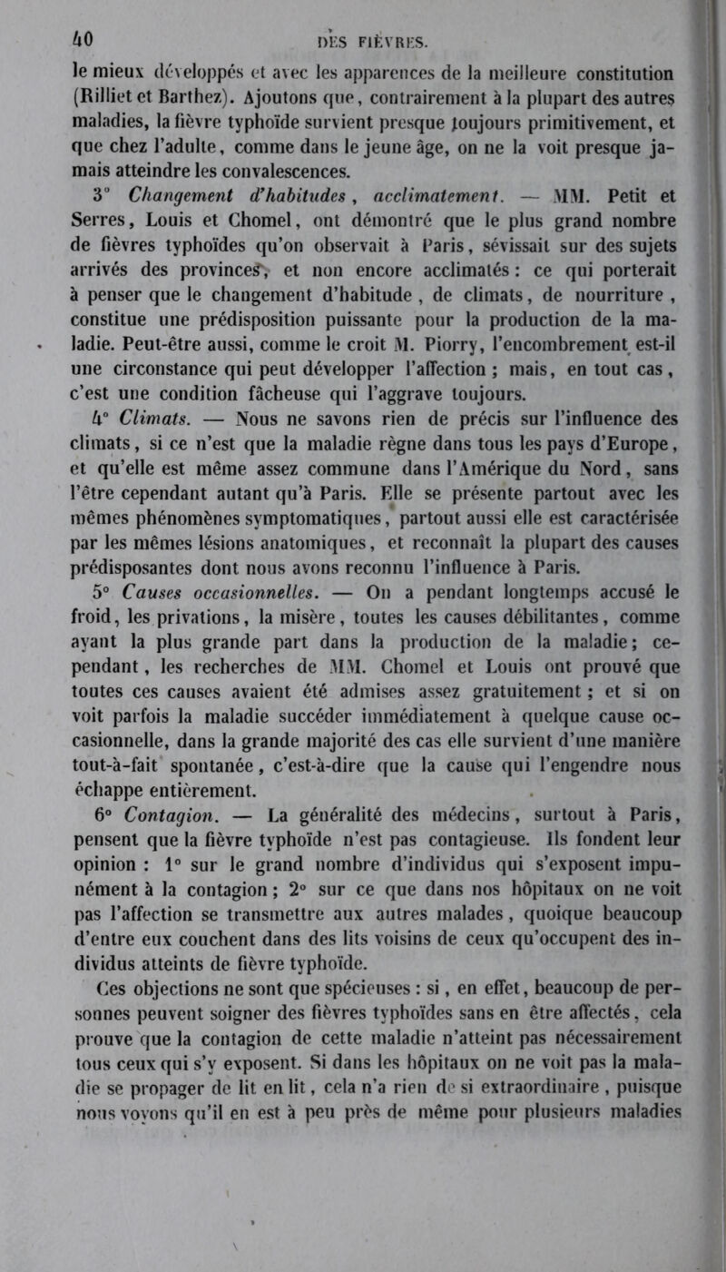 le mieux développés et avec les apparences de la meilleure constitution (Rilliet et Barthez). Ajoutons que, contrairement à la plupart des autres maladies, la fièvre typhoïde survient presque toujours primitivement, et que chez l’adulte, comme dans le jeune âge, on ne la voit presque ja- mais atteindre les convalescences. 3° Changement d’habitudes, acclimatement. — AIM. Petit et Serres, Louis et Chomel, ont démontré que le plus grand nombre de fièvres typhoïdes qu’on observait à Paris, sévissait sur des sujets arrivés des province^, et non encore acclimatés : ce qui porterait à penser que le changement d’habitude , de climats, de nourriture , constitue une prédisposition puissante pour la production de la ma- ladie. Peut-être aussi, comme le croit M. Piorry, l’encombrement est-il une circonstance qui peut développer l’affection ; mais, en tout cas, c’est une condition fâcheuse qui l’aggrave toujours. l\° Climats. — Nous ne savons rien de précis sur l’influence des climats, si ce n’est que la maladie règne dans tous les pays d’Europe, et qu’elle est même assez commune dans l’Amérique du Nord, sans l’être cependant autant qu’à Paris. Elle se présente partout avec les mêmes phénomènes symptomatiques, partout aussi elle est caractérisée par les mêmes lésions anatomiques, et reconnaît la plupart des causes prédisposantes dont nous avons reconnu l’influence à Paris. 5° Causes occasionnelles. — On a pendant longtemps accusé le froid, les privations, la misère, toutes les causes débilitantes, comme ayant la plus grande part dans la production de la maladie; ce- pendant , les recherches de MM. Chomel et Louis ont prouvé que toutes ces causes avaient été admises assez gratuitement ; et si on voit parfois la maladie succéder immédiatement à quelque cause oc- casionnelle, dans la grande majorité des cas elle survient d’une manière tout-à-fait spontanée, c’est-à-dire que la cause qui l’engendre nous échappe entièrement. 6° Contagion. — La généralité des médecins, surtout à Paris, pensent que la fièvre typhoïde n’est pas contagieuse. Ils fondent leur opinion : 1° sur le grand nombre d’individus qui s’exposent impu- nément à la contagion ; 2° sur ce que dans nos hôpitaux on ne voit pas l’affection se transmettre aux autres malades, quoique beaucoup d’entre eux couchent dans des lits voisins de ceux qu’occupent des in- dividus atteints de fièvre typhoïde. Ces objections ne sont que spécieuses : si, en effet, beaucoup de per- sonnes peuvent soigner des fièvres typhoïdes sans en être affectés, cela prouve que la contagion de cette maladie n’atteint pas nécessairement tous ceux qui s’v exposent. Si dans les hôpitaux on ne voit pas la mala- die se propager de lit en lit, cela n’a rien de si extraordinaire , puisque nous voyons qu’il en est à peu près de même pour plusieurs maladies
