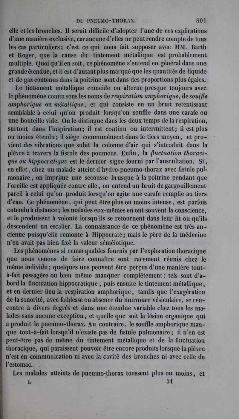 elle et les bronches. Il serait difficile d’adopter l’une de ces explications d’une manière exclusive, car aucune d’elles ne peut rendre compte de tous les cas particuliers ; c’est ce qui nous fait supposer avec MM. Barth et Roger, que la cause du tintement métallique est probablement multiple. Quoi qu’il en soit, ce phénomène s’entend en général dans une grande étendue, et il est d’autant plus marqué que les quantités de liquide et de gaz contenus dans la poitrine sont dans des proportions plus égales. Le tintement métallique coïncide ou alterne presque toujours avec le phénomène connu sous les noms de respiration amphorique, de souffle amphorique ou métallique, et qui consiste en un bruit retentissant semblable à celui qu’on produit lorsqu’on souffle dans une carafe ou une bouteille vide. On le distingue dans les deux temps de la respiration, surtout dans l’inspiration; il est continu ou intermittent; il est plus ou moins étendu ; il siège communément dans le tiers moyen, et pro- vient des vibrations que subit la colonne d’air qui s’introduit dans la plèvre à travers la fistule des poumons. Enfin, la fluctuation thoraci- que ou hippocratique est le dernier signe fourni par l’auscultation. Si, en effet, chez un.malade atteint d’hydro-pneumo-thorax avec fistule pul- monaire , on imprime une secousse brusque à la poitrine pendant que l’oreille est appliquée contre elle, on entend un bruit de gargouillement pareil à celui qu’on produit lorsqu’on agite une carafe remplie au tiers d’eau. Ce phénomène, qui peut être plus ou moins intense, est parfois entendu à distance ; les malades eux-mêmes en ont souvent la conscience, et le produisent à volonté lorsqu’ils se retournent dans leur lit ou qu’ils descendent un escalier. La connaissance de ce phénomène est très an- cienne puisqu’elle remonte à Hippocrate; mais le père de la médecine n’en avait pas bien fixé la valeur séméiotique. Les phénomènes si remarquables fournis par l’exploration thoracique que nous venons de faire connaître sont rarement réunis chez le même individu; quelques uns peuvent être perçus d’une manière tout- à-fait passagère ou bien même manquer complètement : tels sont d’a- bord la fluctuation hippocratique , puis ensuite le tintement métallique, et en dernier lieu la respiration amphorique, tandis que l’exagération de la sonorité, avec faiblesse ou absence du murmure vésiculaire, se ren- contre à divers degrés et dans une étendue variable chez tous les ma- lades sans aucune exception, et quelle que soit la lésion organique qui a produit le pneumo-thorax. Au contraire, le souffle amphorique man- que tout-à-fait lorsqu’il n’existe pas de fistule pulmonaire ; il n’en est peut-être pas de même du tintement métallique et de la fluctuation thoracique, qui paraissent pouvoir être encore produits lorsque la plèvre n’est en communication ni avec la cavité des bronches ni avec celle de l’estomac. Les malades atteints de pneumo-thorax toussent plus ou moins, et I. 51