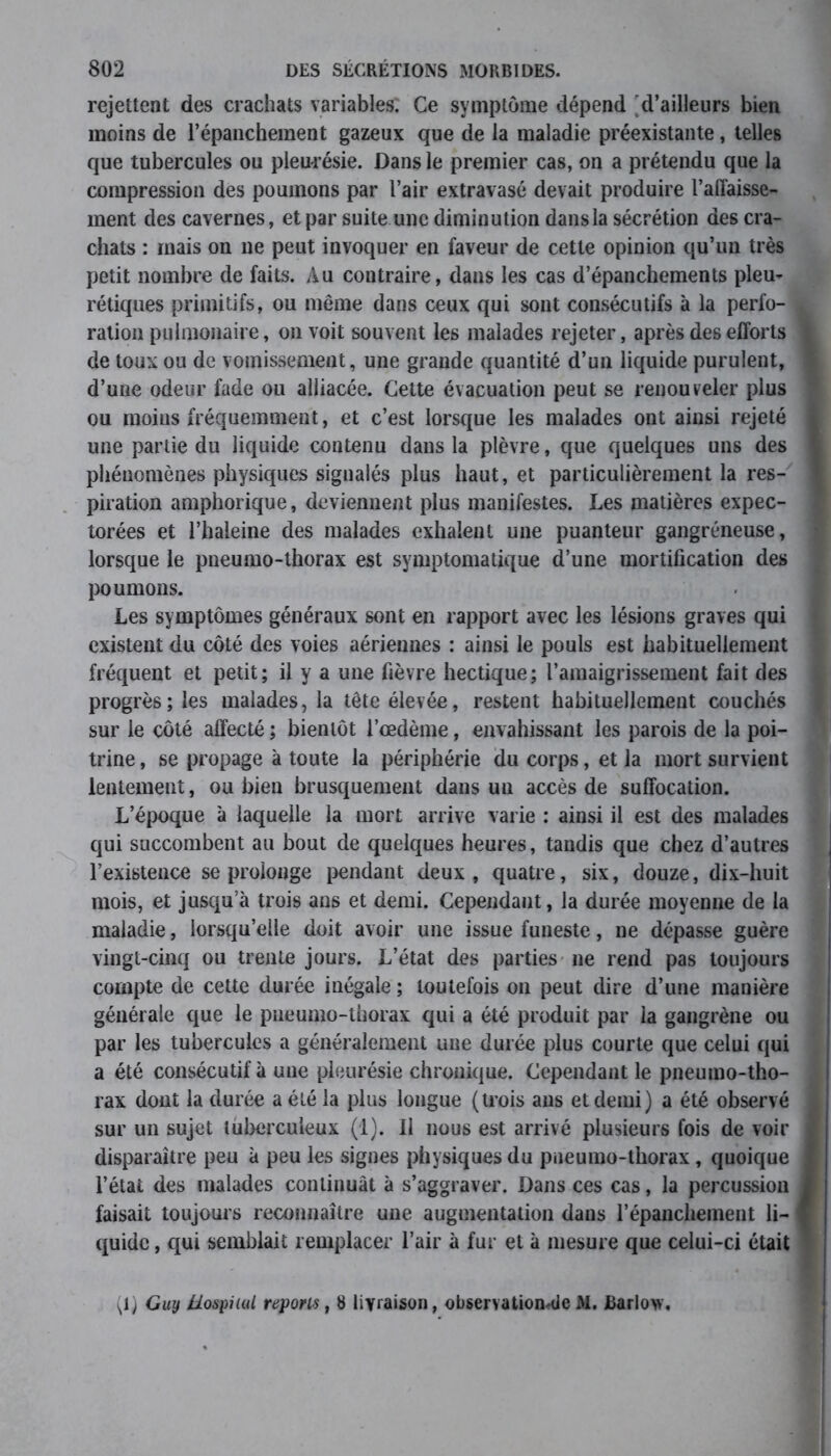 rejettent des crachats variables: Ce symptôme dépend 'd’ailleurs bien moins de l’épanchement gazeux que de la maladie préexistante, telles que tubercules ou pleurésie. Dans le premier cas, on a prétendu que la compression des poumons par l’air extravasé devait produire l’affaisse- ment des cavernes, et par suite une diminution dansla sécrétion des cra- chats : mais on ne peut invoquer en faveur de cette opinion qu’un très petit nombre de faits. Au contraire, dans les cas d’épanchements pleu- rétiques primitifs, ou même dans ceux qui sont consécutifs à la perfo- ration pulmonaire, on voit souvent les malades rejeter, après des efforts de toux ou de vomissement, une grande quantité d’un liquide purulent, d’une odeur fade ou alliacée. Cette évacuation peut se renouveler plus ou moins fréquemment, et c’est lorsque les malades ont ainsi rejeté une partie du liquide contenu dansla plèvre, que quelques uns des phénomènes physiques signalés plus haut, et particulièrement la res- piration amphorique, deviennent plus manifestes. Les matières expec- torées et l’haleine des malades exhalent une puanteur gangréneuse, lorsque le pneumo-thorax est symptomatique d’une mortification des poumons. Les symptômes généraux sont en rapport avec les lésions graves qui existent du côté des voies aériennes : ainsi le pouls est habituellement fréquent et petit; il y a une fièvre hectique; l’amaigrissement fait des progresses malades, la tête élevée, restent habituellement couchés sur le côté affecté ; bientôt l’œdème, envahissant les parois de la poi- trine , se propage à toute la périphérie du corps, et la mort survient lentement, ou bien brusquement dans un accès de suffocation. L’époque à laquelle la mort arrive varie : ainsi il est des malades qui succombent au bout de quelques heures, tandis que chez d’autres l’existence se prolonge pendant deux, quatre, six, douze, dix-huit mois, et jusqu’à trois ans et demi. Cependant, la durée moyenne de la maladie, lorsqu’elle doit avoir une issue funeste, ne dépasse guère vingt-cinq ou trente jours. L’état des parties ne rend pas toujours compte de cette durée inégale ; toutefois on peut dire d’une manière générale que le pneumo-thorax qui a été produit par la gangrène ou par les tubercules a généralement une durée plus courte que celui qui a été consécutif à une pleurésie chronique. Cependant le pneumo-tho- rax dont la durée a été la plus longue (trois ans et demi) a été observé sur un sujet tuberculeux (1). Il nous est arrivé plusieurs fois de voir disparaître peu à peu les signes physiques du pneumo-thorax, quoique l’état des malades continuât à s’aggraver. Dans ces cas, la percussion faisait toujours reconnaître une augmentation dans l’épanchement li- quide , qui semblait remplacer l’air à fur et à mesure que celui-ci était (1) Guy MospiuU répons, 8 livraison, observationnle M. JBarlow,