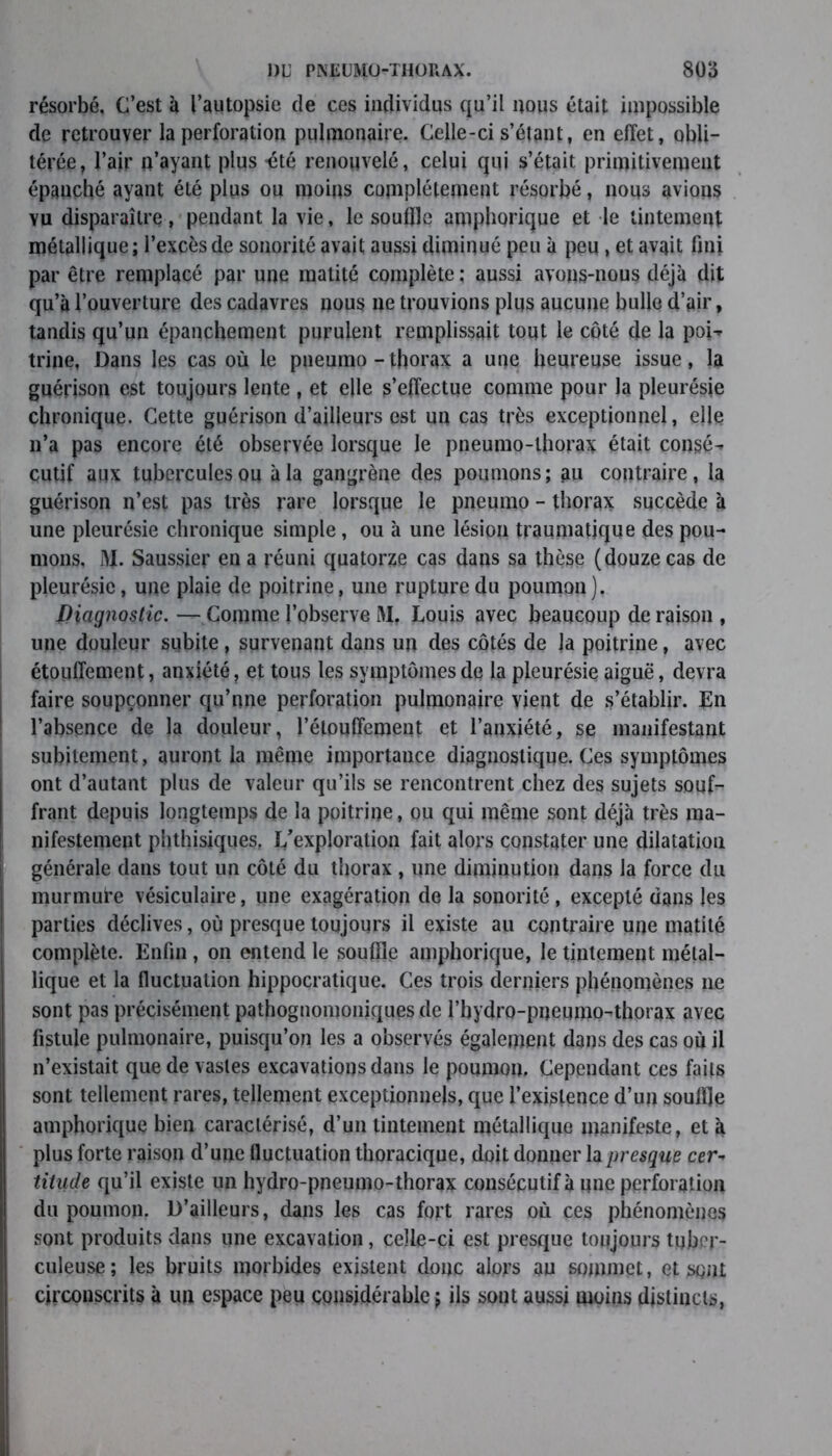 résorbé. C’est à l’autopsie de ces individus qu’il nous était impossible de retrouver la perforation pulmonaire. Celle-ci s’étant, en effet, obli- térée, l’air n’ayant plus -été renouvelé, celui qui s’était primitivement épanché ayant été plus ou moins complètement résorbé, nous avions yu disparaître, pendant la vie, le souffle amphorique et le tintement métallique; l’excès de sonorité avait aussi diminué peu à peu , et avait fini par être remplacé par une matité complète ; aussi avons-nous déjà dit qu’à l’ouverture des cadavres nous ne trouvions plus aucune bulle d’air, tandis qu’un épanchement purulent remplissait tout le côté de la poi- trine, Dans les cas où le pneumo - thorax a une heureuse issue, la guérison est toujours lente , et elle s’effectue comme pour la pleurésie chronique. Cette guérison d’ailleurs est un cas très exceptionnel, elle n’a pas encore été observée lorsque le pneumo-lhorax était consé- cutif aux tubercules ou à la gangrène des poumons; au contraire, la guérison n’est pas très rare lorsque le pneumo - thorax succède à une pleurésie chronique simple, ou à une lésion traumatique des pou- mons, i>I. Saussier en a réuni quatorze cas dans sa thèse (douze cas de pleurésie, une plaie de poitrine, une rupture du poumon). Diagnostic. —Comme l’observe M. Louis avec beaucoup déraison , une douleur subite , survenant dans un des côtés de ]a poitrine, avec étouffement, anxiété, et tous les symptômes de la pleurésie aiguë, devra faire soupçonner qu’une perforation pulmonaire vient de s’établir. En l’absence de la douleur, l’étouffement et l’anxiété, se manifestant subitement, auront la même importance diagnostique. Ces symptômes ont d’autant plus de valeur qu’ils se rencontrent chez des sujets soufr» frant depuis longtemps de la poitrine, ou qui même sont déjà très ma- nifestement phthisiques. L'exploration fait alors constater une dilatation générale dans tout un côLé du thorax , une diminution dans la force du murmui’e vésiculaire, une exagération de la sonorité , excepté dans les parties déclives, où presque toujours il existe au contraire une matité complète. Enfin , on entend le souffle amphorique, le tintement métal- lique et la fluctuation hippocratique. Ces trois derniers phénomènes ne sont pas précisément pathognomoniques de l’hydro-pneumo-thorax avec fistule pulmonaire, puisqu’on les a observés également dans des cas où il n’existait que de vastes excavations dans le poumon. Cependant ces faits sont tellement rares, tellement exceptionnels, que l’existence d’un souffle amphorique bien caractérisé, d’un tintement métallique manifeste, et à plus forte raison d’une fluctuation thoracique, doit donner la presque cer- titude qu’il existe un hydro-pneumo-thorax consécutif à une perforation du poumon. D’ailleurs, dans les cas fort rares où ces phénomènes sont produits dans une excavation, celle-ci est presque toujours tuber- culeuse; les bruits morbides existent donc alors au sommet, et sont circonscrits à un espace peu considérable ; ils sont aussi moins distincts,