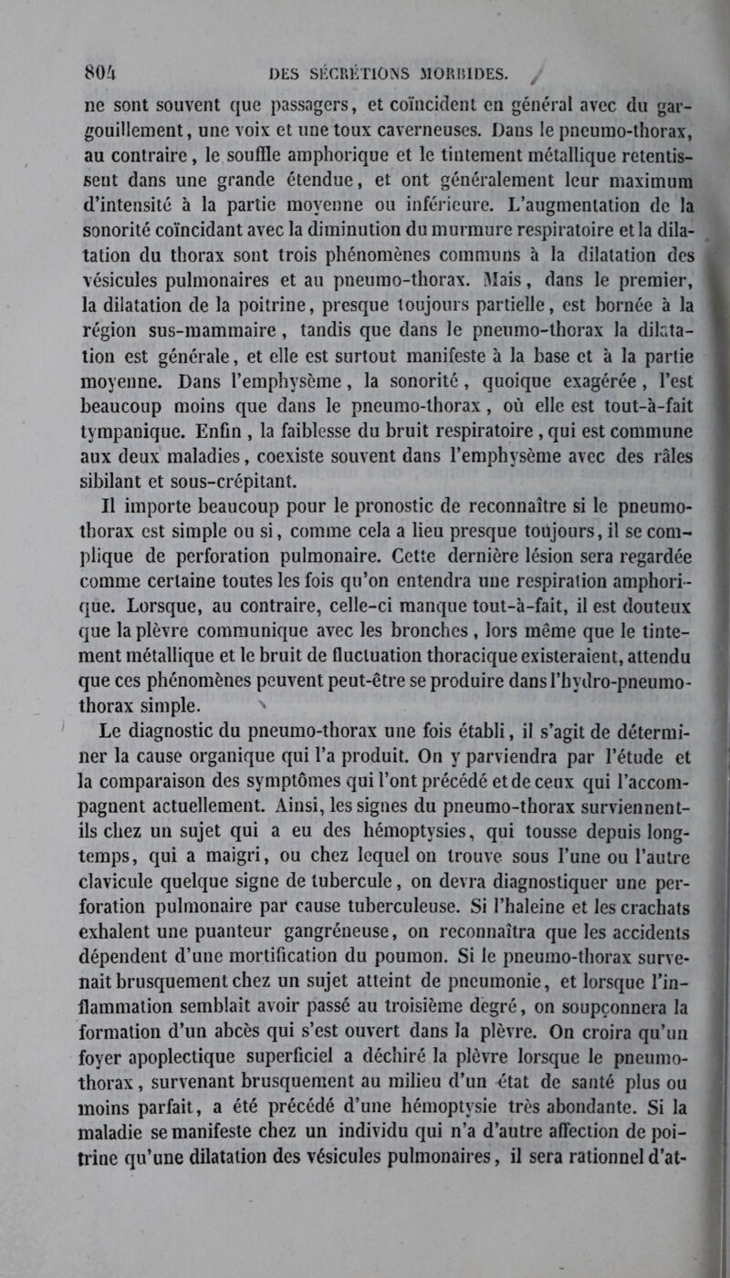 ne sont souvent que passagers, et coïncident en général avec du gar- gouillement, une voix et une toux caverneuses. Dans le pneumo-thorax, au contraire, le souffle amphorique et le tintement métallique retentis- seut dans une grande étendue, et ont généralement leur maximum d’intensité à la partie moyenne ou inférieure. L’augmentation de la sonorité coïncidant avec la diminution du murmure respiratoire et la dila- tation du thorax sont trois phénomènes communs à la dilatation des vésicules pulmonaires et au pneumo-thorax. Mais, dans le premier, la dilatation de la poitrine, presque toujours partielle, est bornée à la région sus-mammaire, tandis que dans le pneumo-thorax la dilata- tion est générale, et elle est surtout manifeste à la base et à la partie moyenne. Dans l’emphysème, la sonorité, quoique exagérée, l’est beaucoup moins que dans le pneumo-thorax, où elle est tout-à-fait tympanique. Enfin , la faiblesse du bruit respiratoire , qui est commune aux deux maladies, coexiste souvent dans l’emphysème avec des râles sibilant et sous-crépitant. Il importe beaucoup pour le pronostic de reconnaître si le pneumo- thorax est simple ou si, comme cela a lieu presque toujours, il se com- plique de perforation pulmonaire. Cette dernière lésion sera regardée comme certaine toutes les fois qu’on entendra une respiration amphori- que. Lorsque, au contraire, celle-ci manque tout-à-fait, il est douteux que la plèvre communique avec les bronches , lors même que le tinte- ment métallique et le bruit de fluctuation thoracique existeraient, attendu que ces phénomènes peuvent peut-être se produire dans l’hydro-pneumo- thorax simple. ' Le diagnostic du pneumo-thorax une fois établi, il s’agit de détermi- ner la cause organique qui l’a produit. On y parviendra par l’étude et la comparaison des symptômes qui l’ont précédé et de ceux qui l’accom- pagnent actuellement. Ainsi, les signes du pneumo-thorax surviennent- ils chez un sujet qui a eu des hémoptysies, qui tousse depuis long- temps, qui a maigri, ou chez lequel on trouve sous l’une ou l’autre clavicule quelque signe de tubercule, on devra diagnostiquer une per- foration pulmonaire par cause tuberculeuse. Si l’haleine et les crachats exhalent une puanteur gangréneuse, on reconnaîtra que les accidents dépendent d’une mortification du poumon. Si le pneumo-thorax surve- nait brusquement chez un sujet atteint de pneumonie, et lorsque l’in- flammation semblait avoir passé au troisième degré, on soupçonnera la formation d’un abcès qui s’est ouvert dans la plèvre. On croira qu’un foyer apoplectique superficiel a déchiré la plèvre lorsque le pneumo- thorax , survenant brusquement au milieu d’un état de santé plus ou moins parfait, a été précédé d’une hémoptysie très abondante. Si la maladie se manifeste chez un individu qui n’a d’autre affection de poi- trine qu’une dilatation des vésicules pulmonaires, il sera rationnel d’at-