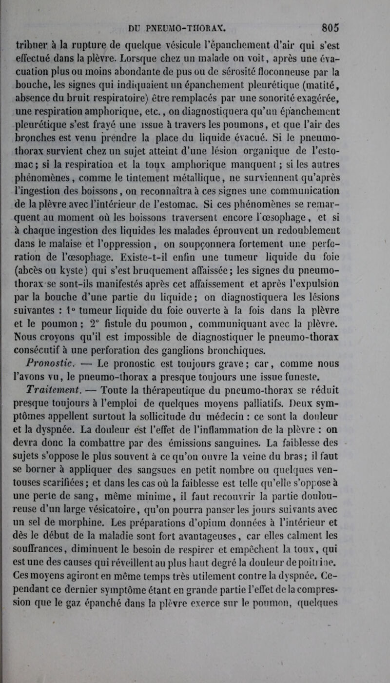 tribuer à la rupture de quelque vésicule l’épanchement d’air qui s’est effectué dans la plèvre. Lorsque chez un malade on voit, après une éva- cuation plus ou moins abondante de pus ou de sérosité floconneuse par la bouche, les signes qui indiquaient un épanchement pleurétique (matité, absence du bruit respiratoire) être remplacés par une sonorité exagérée, une respiration amphorique, etc., on diagnostiquera qu’un épanchement pleurétique s’est frayé une issue à travers les poumons, et que l’air des bronches est venu prendre la place du liquide évacué. Si le pneumo- thorax survient chez un sujet atteint d’une lésion organique de l’esto- mac; si la respiration et la toux amphorique manquent ; si les autres phénomènes, comme le tintement métallique, ne surviennent qu’après l’ingestion des boissons, on reconnaîtra à ces signes une communication de la plèvre avec l’intérieur de l’estomac. Si ces phénomènes se remar- quent au moment où les boissons traversent encore l'œsophage, et si à chaque ingestion des liquides les malades éprouvent un redoublement dans le malaise et l’oppression , on soupçonnera fortement une perfo- ration de l’œsophage. Existe-t-il enfin une tumeur liquide du foie (abcès ou kyste) qui s’est bruquement affaissée; les signes du pneumo- thorax se sont-ils manifestés après cet affaissement et après l’expulsion par la bouche d’une partie du liquide ; on diagnostiquera les lésions suivantes : 1° tumeur liquide du foie ouverte à la fois dans la plèvre et le poumon ; 2° fistule du poumon, communiquant avec la plèvre. Nous croyons qu’il est impossible de diagnostiquer le pneumo-thorax consécutif à une perforation des ganglions bronchiques. Pronostic. — Le pronostic est toujours grave; car, comme nous l’avons vu, le pneumo-thorax a presque toujours une issue funeste. Traitement. — Toute la thérapeutique du pneumo-thorax se réduit presque toujours à l’emploi de quelques moyens palliatifs. Deux sym- ptômes appellent surtout la sollicitude du médecin : ce sont la douleur et la dyspnée. La douleur est l’effet de l’inflammation de la plèvre : on devra donc la combattre par des émissions sanguines. La faiblesse des sujets s’oppose le plus souvent à ce qu’on ouvre la veine du bras; il faut se borner à appliquer des sangsues en petit nombre ou quelques ven- touses scarifiées; et dans les cas où la faiblesse est telle qu’elle s’oppose à une perte de sang, même minime, il faut recouvrir la partie doulou- reuse d’un large vésicatoire, qu’on pourra panser les jours suivants avec un sel de morphine. Les préparations d’opium données à l’intérieur et dès le début de la maladie sont fort avantageuses, car elles calment les souffrances, diminuent le besoin de respirer et empêchent la toux, qui est une des causes qui réveillent au plus haut degré la douleur de poiti iae. Ces moyens agiront en même temps très utilement contre la dyspnée. Ce- pendant ce dernier symptôme étant en grande partie l’effet de la compres- sion que le gaz épanché dans la plèvre exerce sur le poumon, quelques