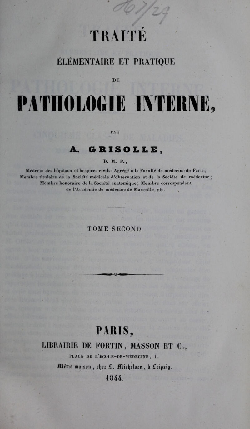 ÉLÉMENTAIRE ET PRATIQUE DE PATHOLOGIE INTERNE, PAR A. GRISOLLE , D. M. P., Médecin des hôpitaux et hospices civils; Agrégé à la Faculté de médecine de Paris; Membre titulaire de la Société médicale d’observation et de la Société de médecine; Membre honoraire de la Société anatomique; Membre correspondant de l’Académie de médecine de Marseille, etc. TOME SECOND. H0- PARIS, LIBRAIRIE DE FORTIN, MASSON ET G,-, TLACK DE L’ÉCOLE-DE-MÉDECINE , 1. JUême maison , djf2 S. iftuljclscn, à iTctpaifl. 1844.