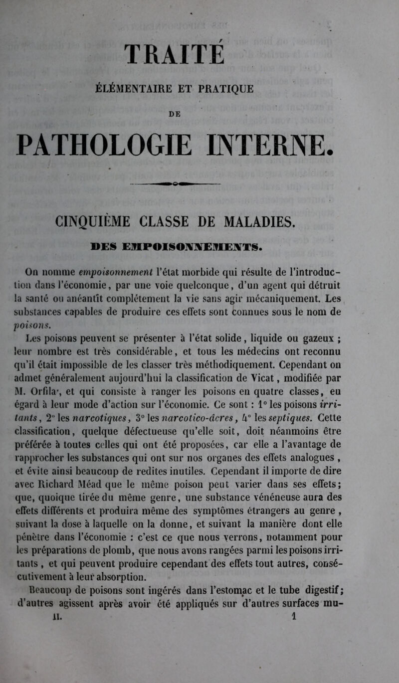 ÉLÉMENTAIRE ET PRATIQUE DE PATHOLOGIE INTERNE. CINQUIÈME CLASSE DE MALADIES. DES EMPOISONNEMENTS. On nomme empoisonnement l’état morbide qui résulte de l’introduc- tion dans l’économie, par une voie quelconque, d’un agent qui détruit la santé ou anéantit complètement la vie sans agir mécaniquement. Les substances capables de produire ces effets sont Connues sous le nom de poisons. Les poisons peuvent se présenter à l’état solide, liquide ou gazeux ; leur nombre est très considérable, et tous les médecins ont reconnu qu’il était impossible de les classer très méthodiquement. Cependant on admet généralement aujourd’hui la classification de Yicat, modifiée par M. Orfila*, et qui consiste à ranger les poisons en quatre classes, eu égard à leur mode d’action sur l’économie. Ce sont : 1° les poisons irri- tants, 2 les narcotiques, 3° les narcolico-dcres, U° les septiques. Cette classification, quelque défectueuse qu’elle soit, doit néanmoins être préférée à toutes celles qui ont été proposées, car elle a l’avantage de rapprocher les substances qui ont sur nos organes des effets analogues , et évite ainsi beaucoup de redites inutiles. Cependant il importe de dire avec Richard Méad que le même poison peut varier dans ses effets; que, quoique tirée du même genre, une substance vénéneuse aura des effets différents et produira même des symptômes étrangers au genre , suivant la dose à laquelle on la donne, et suivant la manière dont elle pénètre dans l’économie : c’est ce que nous verrons, notamment pour les préparations de plomb, que nous avons rangées parmi les poisons irri- tants , et qui peuvent produire cependant des effets tout autres, consé- cutivement à leur absorption. Beaucoup de poisons sont ingérés dans l’estomac et le tube digestif ; d’autres agissent après avoir été appliqués sur d’autres surfaces mu-