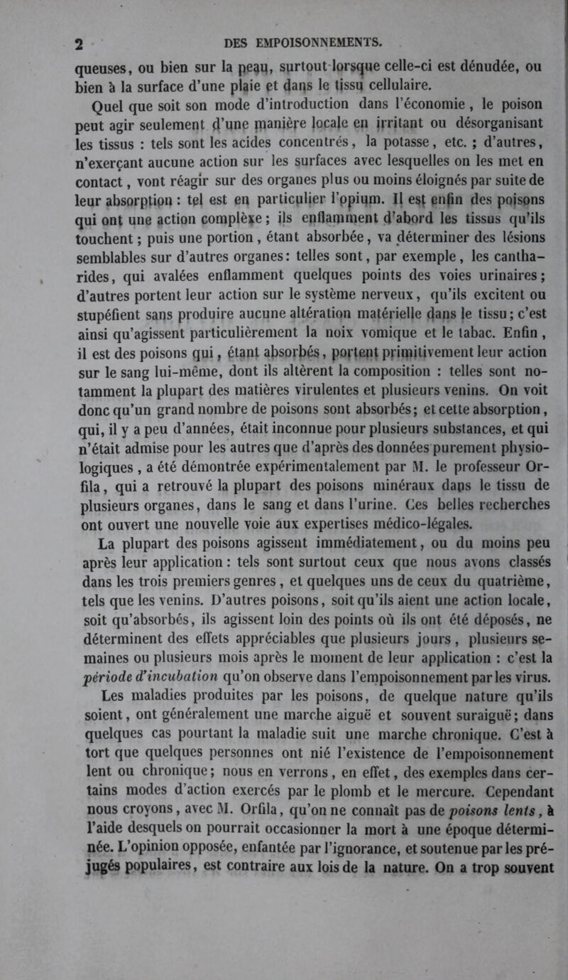 queuses, ou bien sur la pe^q, surtout lorsque celle-ci est dénudée, ou bien à la surface d’une plaie et dans le tissu cellulaire. Quel que soit son mode d’introduction dans l’économie, le poison peut agir seulement d’une fpanière locale en irritant ou désorganisant les tissus : tels sont les acides concentrés, la potasse, etc. ; d’autres, n’exerçant aucune action sur les surfaces avec lesquelles on les met en contact, vont réagir sur des organes plus ou moins éloignés par suite de leur absorptipn : tel est en particulier l’ppium. Il esç enfin des poisons qui ont une action complète ; ils enflamment d’abord les tissus qu’ils touchent ; puis une portion , étant absorbée, va déterminer des lésions semblables sur d’autres organes: telles sont, par exemple, les cantha- rides, qui avalées enflamment quelques points des voies urinaires; d’autres portent leur action sur le système nerveux, qu’ils excitent ou stupéfient sans produire aucune altération matérielle dans le tissu ; c’est ainsi qu’agissent particulièrement la noix vomique et le tabac. Enfin , il est des poisons qui, étant absorbés, portent primitivement leur action sur le sang lui-même, dont ils altèrent la composition : telles sont no- tamment la plupart des matières virulentes et plusieurs venins. On voit donc qu’un grand nombre de poisons sont absorbés; et cette absorption, qui, il y a peu d’années, était inconnue pour plusieurs substances, et qui n’était admise pour les autres que d’après des données purement physio- logiques , a été démontrée expérimentalement par M. le professeur Or- fila, qui a retrouvé la plupart des poisons minéraux dans le tissu de plusieurs organes, dans le sang et dans l’urine. Ces belles recherches ont ouvert une nouvelle voie aux expertises médico-légales. La plupart des poisons agissent immédiatement, ou du moins peu après leur application : tels sont surtout ceux que nous avons classés dans les trois premiers genres, et quelques uns de ceux du quatrième, tels que les venins. D’autres poisons, soit qu’ils aient une action locale, soit qu’absorbés, ils agissent loin des points où ils ont été déposés, ne déterminent des effets appréciables que plusieurs jours , plusieurs se- maines ou plusieurs mois après le moment de leur application : c’est la période d’incubation qu’on observe dans l’empoisonnement parles virus. Les maladies produites par les poisons, de quelque nature qu’ils soient, ont généralement une marche aiguë et souvent suraiguë; dans quelques cas pourtant la maladie suit une marche chronique. C’est à tort que quelques personnes ont nié l’existence de l’empoisonnement lent ou chronique ; nous en verrons, en effet, des exemples dans cer- tains modes d’action exercés par le plomb et le mercure. Cependant nous croyons, avec M. Orfila, qu’on ne connaît pas de poisons lents, à l’aide desquels on pourrait occasionner la mort à une époque détermi- née. L’opinion opposée, enfantée par l’ignorance, et soutenue par les pré- jugés populaires, est contraire aux lois de la nature. On a trop souvent