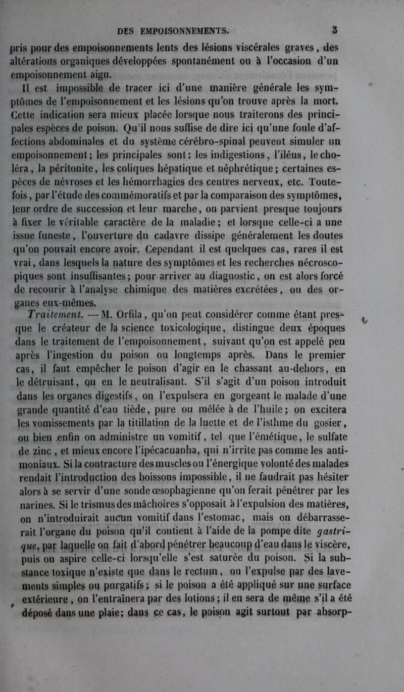 pris pour des empoisonnements lents des lésions viscérales graves, des altérations organiques développées spontanément ou à l’occasion d’un empoisonnement aigu. Il est impossible de tracer ici d’une manière générale les sym- ptômes de l’empoisonnement et les lésions qu’on trouve après la mort. Cette indication sera mieux placée lorsque nous traiterons des princi- pales espèces de poison. Quil nous suffise de dire ici qu’une foule d’af- fections abdominales et du système cérébro-spinal peuvent simuler un empoisonnement; les principales sont; les indigestions, l’iléus, le cho- léra, la péritonite, les coliques hépatique et néphrétique ; certaines es- pèces de névroses et les hémorrhagies des centres nerveux, etc. Toute- fois , par l’étude des commémoratifs et par la comparaison des symptômes, leur ordre de succession et leur marche, on parvient presque toujours à fixer le véritable caractère de la maladie ; et lorsque celle-ci a une issue funeste, l’ouverture du cadavre dissipe généralement les doutes qu’on pouvait encore avoir. Cependant il est quelques cas, rares il est vrai, dans lesquels la nature des symptômes et les recherches nécrosco- piques sont insuffisantes; pour arriver au diagnostic, on est alors forcé de recourir à l’analyse chimique des matières excrétées, ou des or- ganes eux-mêmes. Traitement. —M. Orfila, qu’on peut considérer comme étant pres- que le créateur de la science toxicologique, distingue deux époques dans le traitement de l’empoisonnement, suivant qu’on est appelé peu après l’ingestion du poison ou longtemps après. Dans le premier cas, il faut empêcher le poison d’agir en le chassant au-dehors, en le détruisant, ou en le neutralisant. S’il s’agit d’un poison introduit dans les organes digestifs, on l’expulsera en gorgeant le malade d’une grande quantité d’eau tiède, pure ou mêlée à de l’huile; on excitera les vomissements par la titillation de la luette et de l’isthme du gosier, ou bien .enfin on administre un vomitif, tel que l’émétique, le sulfate de zinc , et mieux encore l’ipécacuanha, qui n’irrite pas comme les anti- moniaux. Si la contracture des muscles ou l’énergique volonté des malades rendait l’introduction des boissons impossible, il ne faudrait pas hésiter alors à se servir d’une sonde œsophagienne qu’on ferait pénétrer par les narines. Si le trismus des mâchoires s’opposait à l’expulsion des matières, on n’introduirait aucun vomitif dans l’estomac, mais on débarrasse- rait l’organe du poison qu’il contient à l’aide de la pompe dite gastri- que, par laquelle on fait d’abord pénétrer beaucoup d’eau dans le viscère, puis on aspire celle-ci lorsqu’elle s’est saturée du poison. Si la sub- stance toxique n’existe que dans le rectum, on l’expulse par des lave- ments simples ou purgatifs ; si le poison a été appliqué sur une surface extérieure , on l’entraînera par des lotions ; il en sera de même s’il a été déposé dans une plaie; dans ce cas, le poison agit surtout par absorp-