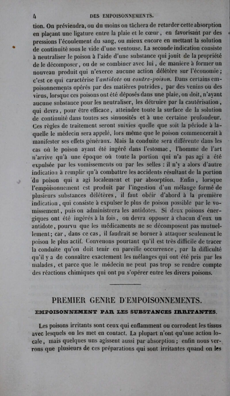 tion. On préviendra, ou du moins on tâchera de retarder cette absorption en plaçant une ligature entre la plaie et le cœur, en favorisant par des pressions l’écoulement du sang, ou mieux encore en mettant la solution de continuité sous le vide d’une ventouse. La seconde indication consiste à neutraliser le poison à l’aide d’une substance qui jouit de la propriété de le décomposer, ou de se combiner avec lui, de manière à former un nouveau produit qui n’exerce aucune action délétère sur l’économie ; c’est ce qui caractérise l'antidote ou contre-poison. Dans certains em- poisonnements opérés par des matières putrides, par des venins ou des virus, lorsque ces poisons ont été déposés dans une plaie, on doit, n’ayant aucune substance pour les neutraliser, les détruire par la cautérisation, qui devra, pour être efficace, atteindre toute la surface de la solution de continuité dans toutes ses sinuosités et à une certaine profondeur. Ces règles de traitement seront suivies quelle que soit la période à la- quelle le médecin sera appelé, lors même que le poison commencerait à manifester ses effets généraux. Mais la conduite sera différente dans les cas où le poison ayant été ingéré dans l’estomac, l’homme de l’art n’arrive qu’à une époque où toute la portion qui n’a pas agi a été expulsée par les vomissements ou par les selles : il n’y a alors d’autre indication à remplir qu’à combattre les accidents résultant de la portion du poison qui a agi localement et par absorption. Enfin , lorsque l’empoisonnement est produit par l’ingestion d’un mélange formé de plusieurs substances délétères, il faut obéir d’abord à la première indication , qui consiste à expulser le plus de poison possible par le vo- missement, puis on administrera les antidotes. Si deux poisons éner- giques ont été ingérés à la fois, on devra opposer à chacun d’eux un antidote, pourvu que les médicaments ne se décomposent pas mutuel- lement; car, dans ce cas, il faudrait se borner à attaquer seulement le poison le plus actif. Convenons pourtant qu’il est très difficile de tracer la conduite qu’on doit tenir en pareille occurrence, par la difficulté qu’il y a de connaître exactement les mélanges qui ont été pris par les malades, et parce que le médecin ne peut pas trop se rendre compte des réactions chimiques qui ont pu s’opérer entre les divers poisons. PREMIER GENRE D EMPOISONNEMENTS. EMPOISONNEMENT PAR LES SUBSTANCES IRRITANTES. Les poisons irritants sont ceux qui enflamment ou corrodent les tissus avec lesquels on les met en contact. La plupart n’ont qu’une action lo- cale , mais quelques uns agissent aussi par absorption ; enfin nous ver- rons que plusieurs de ces préparations qui sont irritantes quand on les