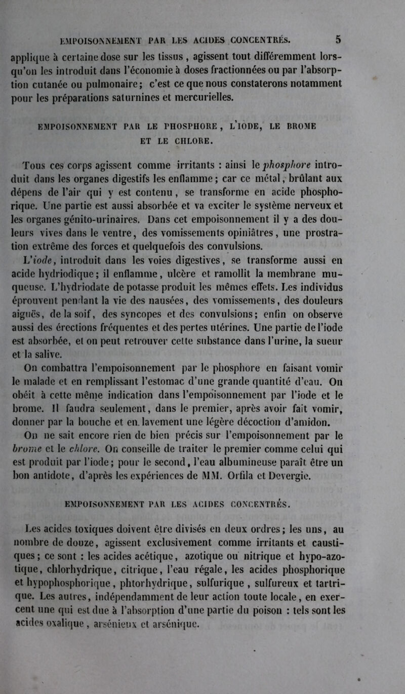applique à certaine dose sur les tissus , agissent tout différemment lors- qu’on les introduit dans l’économie à doses fractionnées ou par l’absorp- tion cutanée ou pulmonaire; c’est ce que nous constaterons notamment pour les préparations saturnines et mercurielles. EMPOISONNEMENT PAR LE PHOSPHORE , L IODE, LE BROME ET LE CHLORE. Tous ces corps agissent comme irritants : ainsi le phosphore intro- duit dans les organes digestifs les enflamme ; car ce métal, brûlant aux dépens de l’air qui y est contenu, se transforme en acide phospho- rique. Une partie est aussi absorbée et va exciter le système nerveux et les organes génito-urinaires. Dans cet empoisonnement il y a des dou- leurs vives dans le ventre, des vomissements opiniâtres, une prostra- tion extrême des forces et quelquefois des convulsions. Uiode, introduit dans les voies digestives, se transforme aussi en acide hydriodique ; il enflamme, ulcère et ramollit la membrane mu- queuse. L’hydriodate de potasse produit les mêmes effets. Les individus éprouvent pendant la vie des nausées, des vomissements, des douleurs aiguës, de la soif, des syncopes et des convulsions; enfin on observe aussi des érections fréquentes et des pertes utérines. Une partie de l’iode est absorbée, et on peut retrouver celte substance dans l’urine, la sueur et la salive. On combattra l’empoisonnement par le phosphore en faisant vomir le malade et en remplissant l’estomac d’une grande quantité d’eau. On obéit à cette même indication dans l’empoisonnement par l’iode et le brome. Il faudra seulement, dans le premier, après avoir fait vomir, donner par la bouche et en. lavement une légère décoction d’amidon. On ne sait encore rien de bien précis sur l’empoisonnement par le brome et le chlore. On conseille de traiter le premier comme celui qui est produit par l’iode; pour le second, l’eau albumineuse paraît être un bon antidote, d’après les expériences de MM. Orfila et Devergie. EMPOISONNEMENT PAR LES ACIDES CONCENTRÉS. Les acides toxiques doivent être divisés en deux ordres; les uns, au nombre de douze, agissent exclusivement comme irritants et causti- ques; ce sont : les acides acétique, azotique ou nitrique et hypo-azo- tique, chlorhydrique, citrique, l’eau régale, les acides phosphorique et hypophosphorique, phtorhydrique, sulfurique , sulfureux et tartri- que. Les autres, indépendamment de leur action toute locale, en exer- cent une qui est due à l’absorption d’une partie du poison : tels sont les acides oxalique , arsénieux et arsénique.