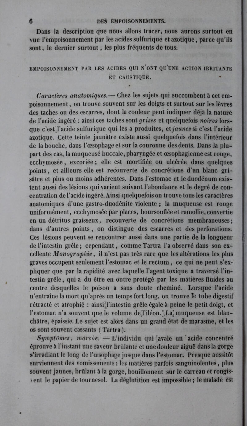 Dans la description que nous allons tracer, nous aurons surtout en vue l’empoisonnement par les acides sulfurique et azotique, parce qu’ils sont, le dernier surtout, les plus fréquents de tous. EMPOISONNEMENT PAR LES ACIDES QUI N’ONT QU’üNE ACTION IRRITANTE ET CAUSTIQUE. Caractères anatomiques.— Chez les sujets qui succombent à cet em- poisonnement , on trouve souvent sur les doigts et surtout sur les lèvres des taches ou des escarres, dont la couleur peut indiquer déjà la nature de l’acide ingéré : ainsi ces taches sont grises et quelquefois noires lors- que c’est l’acide sulfurique qui les a produites, et jaunes si c’est l’acide azotique. Cette teinte jaunâtre existe aussi quelquefois dans l’intérieur de la bouche, dans l’œsophage et sur la couronne des dents. Dans la plu- part des cas, la muqueusé buccale, pharyngée et œsophagienne est rouge, ecchymosée, excoriée ; elle est mortifiée ou ulcérée dans quelques points, et ailleurs elle est recouverte de concrétions d’un blanc gri- sâtre et plus ou moins adhérentes. Dans l’estomac et le duodénum exis- tent aussi des lésions qui varient suivant l’abondance et le degré de con- centration de l’acide ingéré. Ainsi quelquefois on trouve tous les caractères anatomiques d’une gastro-duodénite violente ; la muqueuse est rouge uniformément, ecchymosée par places, boursouflée et ramollie, convertie en un détritus graisseux, recouverte de concrétions membraneuses; dans d’autres points, on distingue des escarres et des perforations. Ces lésions peuvent se rencontrer aussi dans une partie de la longueur de l’intestin grêle; cependant, comme Tartra l’a observé dans son ex- cellente Monographie, il n’est pas très rare que les altérations les plus graves occupent seulement l’estomac et le rectum, ce qui ne peut s’ex- pliquer que par la rapidité avec laquelle l’agent toxique a traversé l’in- testin grêle, qui a du être en outre protégé par les matières fluides au centre desquelles le poison a sans doute cheminé. Lorsque l’acide n’entraîne la mort qu’après un temps fort long, on trouve Te tube digestif rétracté et atrophié : ainsi*l’intestin grêle égale à peine le petit doigt, et l’estomac n’a souvent que le volume deTiléon. La] muqueuse est blan- châtre, épaissie. Le sujet est alors dans un grand état de marasme, et les os sont souvent cassants ( Tartra ). Symptômes t marche. —L’individu qui ;avale un acide concentré éprouve à l’instant une saveur brûlante et une douleur aiguë dans la gorge s’irradiant le long de l’œsophage jusque dans l’estomac. Presque aussitôt surviennent des vomissements; les matières parfois sanguinolentes, plus souvent jaunes, brûlant à la gorge, bouillonnent sur le carreau et rougis- sent le papier de tournesol. La déglutition est impossible; le malade est