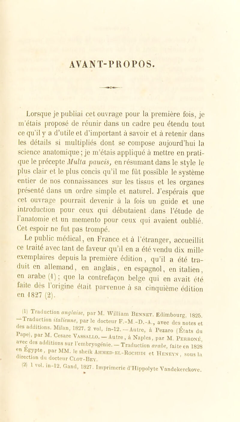 AVANT-PROPOS. Lorsque je publiai cet ouvrage pour la première fois, je m'étais proposé de réunir dans un cadre peu étendu tout ce qu'il y a d'utile et d'important à savoir et à retenir dans les détails si multipliés dont se compose aujourd'hui la science anatomique ; je m'étais appliqué à mettre en prati- que le précepte Mulla paucis, en résumant dans le style le plus clair et le plus concis qu'il me fût possible le système entier de nos connaissances sur les tissus et les organes présenté dans un ordre simple et naturel. J'espérais que cet ouvrage pourrait devenir à la fois un guide et une introduction pour ceux qui débutaient dans l'étude de l'anatomie et un mémento pour ceux qui avaient oublié. Cet espoir ne fut pas trompé. Le public médical, en France et à l'étranger, accueillit ce traité avec tant de faveur qu'il en a été vendu dix mille exemplaires depuis la première édition , qu'il a été tra- duit en allemand, en anglais, en espagnol, en italien, en arabe (1); que la contrefaçon belge qui en avait été faite dès l'origine élait parvenue à sa cinquième édition en '1827 (2). (1| Traduction anrj/aise, par M. William Bennet. Edimbourg, 1825 -Traduction italienne, par le docteur F.-M -D.-A., avec des notes et des additions. Milan, 1827. 2 vol. in-12.-Antre, à Pezaro (États du i-apel par M. Cesarc Vassat.lo. - Autre , à Naples, par M. Perronk «vec des additions sur l'embryogénie. - Traduction arabe, faite en 1828 «>n Egypte , par MM, le slieilt AuMEn-Ki.-Rocnn, et Hf.niîyv .„us H 'lirection du docteur Ci.ot-Bev. 12) l vol. in-12. Oand, 1827. Imprimerie d'Hippolyte VandeliercUove.