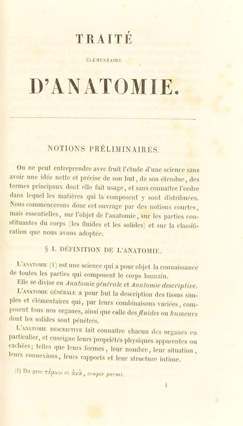 i;i.KMF,.\TAIHK D'ANATOMIE. NOTIONS PRÉLIMINAIRES. On ne peut entreprendre avec fruit l'étude d'une science sans avoir une idée nette et précise de son but, de son étendue, des termes principaux dont elle fait usage, et sans connaître l'ordre dans lequel les matières qui la composent y sont distribuées. Nous commencerons donc cet ouvrage par des notions courtes, mais essentielles, sur l'objet de l'anatomie, sur les parties con- stituantes du corps (les flmdes et les solides) et sur la classifi- cation que nous avons adoptée. § I. DÉFINITION DE L'ANATOMIE. L'anatomie (1) est une science qui a pour objet la connaissance de toutes les parties qui composent le corps bumain. Elle se divise en Anatomie générale et Anatomie. descriptive. L'ANATOfflE GÉMîiuLE a pour but la description des tissus sim- ples et élémentaires qui, par leurs combinaisons variées, com- posent tous nos organes, ainsi que celle des fluides ou humeurs dont les solides sont pénétrés. L'anatomie descuiptive lait connaître chacun des organes en particuliei-, et enseigne leurs propriét.-'S pbysi<|ues apparentes ou caci.ées; telles que leurs formes, leur nombre, leur situation , «■«1rs connexions, leurs rapports et leur structure intime.