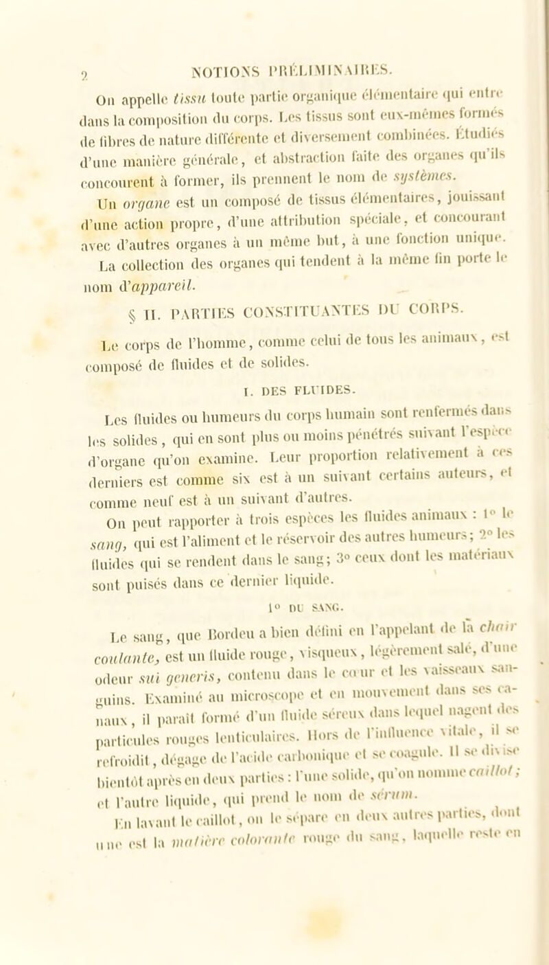 On appelle tissa (oiilc iiartic orgaiiiiiiie ('lônieiilaire qui i-nliv dans lacomi)osilion du corps. I.cs tissus sont cux-nn-nies forni<-s (le (il)i('s de nature dilTérente et diversement coml)inées. Ktudiés d'une manière g('nérale, et al)straction faite des organes qu'ils concourent à former, ils prennent le nom de systèmes. Un organe est un composé de tissus élémentaires, jouissant d'une action propre, d'une atlril)ution spéciale, et concourant avec d'autres organes à un même but, à une fonction unique. La collection des organes qui tendent à la même fm porte le nom A'appared. § Tl. PARTIES CONSTITUANTES DU CORPS. Le corps de l'homme, connue celui de tous les animaux, est composé de Huides et de solides. I. DES FLI IDES. Les (luides ou humeurs du corps humain sont renfermés dar.s les solides, qui en sont plus ou moins pénétrés suivant l'espic- d'organe fpi'on examine. Leur proportion relativement à c-s <lerniers est comme six est à un suivant certains auteurs, et comme neuf est à un suivant d'autres. On peut rapporter à trois espèces les fluides animaux : l le sang, ([ui est l'aliment et le réservoir des autres humeurs; 1° les Iluidés qui se rendent <lans le sang; 3° ceux dont les matériaux sont puisés dans ce dernier liquide. l» nt s.\Nr.. Le sang, que Bordeuabien défmi en l'appelant do là cho>r coulante, est un Iluide rouge, visqueux, légèrement sale, d'une odeur siii generls, contenu dans le co ur et les vaisseaux .s;,;.- ,.nins Examiné au microscope et en mouvement dans ses ca- naux , il parait formé d'un llui.le séreux dans lequel nagent de> particules ronijes lenticulaires. Hors de riniluence vitale, il .m- ,.,,V.,idit, dégage de l'aci.le cai honique et se oagule. H se dms,^ bientôt après en deux parties : l une soli.le, qu'on nomme ca,IM ; et l'aulre licpiide, ipii prend le nom de .sérum. l-n lavant le caillot, on le s. pare en deux autres parties, dont une est la malwic cohnwle rouge .lu sang, laquelle reste en