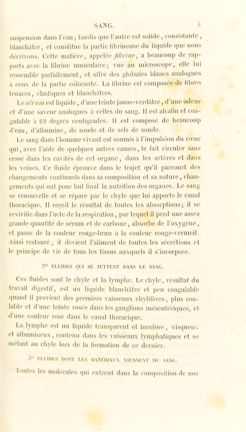 sA>i(;. sus|K'iisioii dans l'eau ; tandis ((lie l'autre est solide , consistante , iilanehàtie, et eonstitue la partie lihriiieuse du liquide ([ue nous • lécriNons. Cette matière, appelée,/{6;v«p, a beaucoup de ni])- ports a\ec la lîbriiie musculaire; vue au microscope, elle lui ressemble paiiaitement, et ol't're des globules blancs analogues à ceux de la partie colorante. La tibrine est composée de fibres tenaces, élastiques et blancliùtres. Le sérum est liquide, d'une teinte jaune-verdAtre, d'une odeur et d'une sav eur analogues à celles du sang. Il est alcalin et coa- gnlable à 09 degrés centigrades, tl est composé de beaucoup d'eau, d'albumine, de sonde et de sels de soude. Le sang dans l'iiomnie vivant est somnis à l'impulsion du cd'ur (ini,avec l'aide de ([uelques autres causes, le l'ait circuler sans cesse dans les cavités de cet organe, dans les artères et dans les veines. Ce fluide éprouve dans le trajet qu'il parcourt des changements continuels tians sa composition et sa nature, chan- gements qui ont pour but linal la nutrition des organes. Le sang se renouvelle et se répare par le chjle que lui apporte le canal thoracique. 11 reçoit le résultat de toutes les absorptions; il se re\ ivilie dans l'acte de la respiration, par lequel il perd une assez grande quantité de sérum et de carbone, absorbe de l'oxygène, et passe de la couleur rouge-brun à la couleur rouge-vermeil. -Vinsi restauré, il devient l'aliment de toutes les sécrétions et le prhicipe de vie de tous les tissus auxquels il s'incorpore. 2° FLUIDES QUI SE JETTENT D.\KS LE SAXO. Ces fluides sont le chyle et la lymphe. Lecliyle, résultat du travail digestif, est un li(piide blancliAtre et peu coagulable quand il provient des ])remiers vaisseaux chylif'ères, iihus coa- lahle et d'une teinte rosée dans les ganglions mésentériques, et d'une couleur rose dans le canal Ihoracique. La lyni|)lie est lui li(|uide trans|iarent et incolore, vis(pieu> et aihumineux, contenu dans les vaisseaux lymphalifpies et se nièlani au chyle lors d(! la lornialion de ce dernier. •'i ri.i:nii;s nox'r i.ks ^LVTÉin,M;\ vnoNXExr ni s.vxi;. Tontes les molécules ipii entrent dans la composition de ims