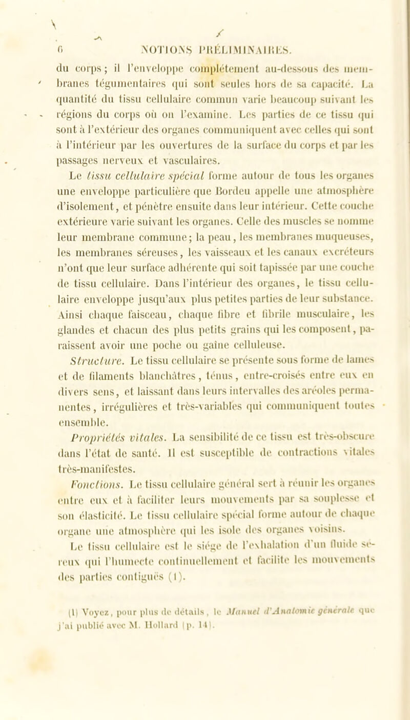 fi NOTIO.N.S l'KKLIMINAIIJKS. du corps ; il r('iiv(?lo|)i)0 coinpléteiuenl au-dessous des uieui- braiR'S téguineiilaii'cs qui sont seules hors «le sa capaciti-. La quantité du tissu cellulaire commun varie heauTOUp suivant le» régions du corps où ou l'examine. Les parties de ce tissu <|ui sont à l'extérieur des organes comniuni(iuent avec celles qui sont à l'intérieur par les ouvertures de la surface du coqis et par les passages nerveux et vasculaires. Le (issu cellulaire spécial lornie autour de tous les organes une enveloppe particulière que Bordeu appelle une atmosphère d'isolement, et pénètre ensuite dans leur intérieur. Cette touche extérieure varie suivant les organes. Celle des muscles se nomme leur membrane conunune ; la peau, les membranes muqueuses, les membranes séreuses, les vaisseaux et les canaux excréteurs n'ont que leur surface adhérente qui soit tapissée par une couche de tissu cellulaire. Dans l'intérieur des organes, le tissu cellu- laire enveloppe jusqu'aux |)lus petites parties de leur substance. Ainsi chaque faisceau, chaque libre et librile musculaire, les glandes et chacun des plus petits grains qui les composent, pa- raissent avoir une poche ou gaine celluleuse. Striiclure. Le tissu cellulaire se présente sous forme de lames et de fdaments blanchâtres, ténus, entre-croisés entre eux en divers sens, et laissant dans leurs intervalles des aréoles perma- nentes , irrégulières et très-variables qui communiquent toutes ensemble. Propriétés vitales. La sensibilité de ce tissu est très-«bs<-ure dans l'état de santé. 11 est susceiitible de contractions vitales très-raaiiifestes. Fonctions. Le tissu cellulaire général sert à réunir les organes entre eux et à faciliter leurs mouvements par s;i souplesse et sou élasticité. Le tissu cellulaire spécial forme autour de chaque organe une atmosphère cpii les isole des organes voisins. Le tissu cellulaire est le sii'ge de l'exhalation d'un (luitle sé- reux (jui l'humecte continuellement et facilite les mouvements des parties contiguès (1). (Il Voyez, pour plus <lo détails , lo .I/(I«mW d'Analomie générale que j'ai publié avec M. Ilolhinl (p. 141.