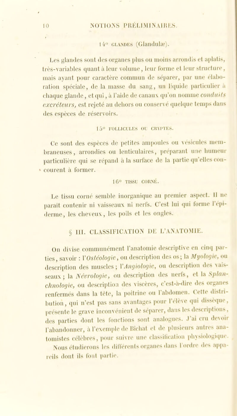 I V' (iiANDES ((ilaii(lula-). Les glandes soiil des organes plus ou moins arrondis et aplaliis, lrès-varia!)l('s quant à leur volume, leur forme et leur structure , mais ayant pour caractère commun de séparer, par une élabo- ration spéciale, de la masse du sang, un liquide particulier ;. chaque glande, et (|ui, à l'aide de canau\ qu'on nonuiie conduits excréteurs, est rejeté au dehors ou conservé (juclque temps dans des espèces de réservoirs. 1 Ô l'OLLlCL LES OL CltVl' l KS. Ce sont des espèces de petites ampoules ou vésicules mem- braneuses, arrondies ou lenticulaires, préparant une humeur particulière qui se répand à la surface de la partie qu'elles con- ' courent à former. 10 TISSU COK.NÉ. Le tissu corné semble inorganique au premier aspect. Il ne parait contenir ni vaisseaux ni nerfs. C'est lui (pii forme l'épi- derme, les cheveux, les poils et les ongles. § m. CL.^ssiFic.vrioN' jm- l'ax.vtomii:. On divise coumumément l'anatomie descriptive en cinq par- lies, savoir : l'Os/t'oZor/ie, ou description des os; la Myologic, ou description des muscles; VAnyiologic, ou description des ^ai^- seaux; la Ncvrolocjie, ou description des nerfs, et la .S/)/rt/(- climlotjk; ou description des viscères, c'estsi-dire des organes renfermés <lans la tète, la poitrine ou l'abdomen. Cette distri- bution, (pii n'est pas sans avantages pour l'élève (pii dissèque présente le grave inconvénient de séparer, dans les description>. des parties dont les fonctions sont analogm>s. .l'ai cru devoir l'abandomier, à l'exemple de liichat et de plusieurs autres ana- lomisles célèbres, pour suivre une classilicalion phy.siologiqu. Nous étudierons les dilïérenls organes dans Tordre des app:; reils dont ils foiil parlie.