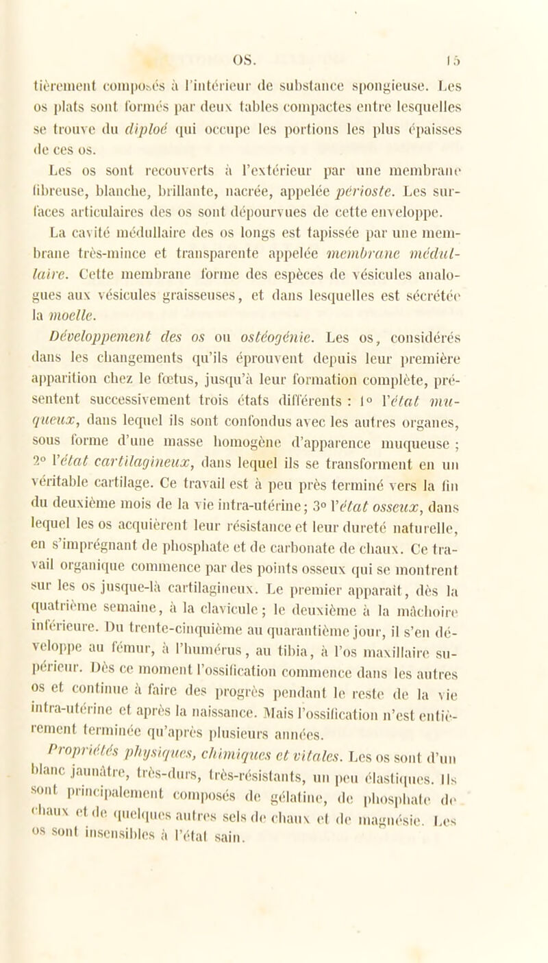 tièremeut coinposés à l'intérieur de sulistance spongieuse. Les os plats sont l'oriiiés par deux tables compactes entre lesquelles se trouve du diploc qui occupe les portions les plus épaisses de ces os. Les os sont recouverts à l'extérieur par une membrane (ibreuse, blanche, brillante, nacrée, appelée périoste. Les sur- faces articulaires des os sont dépourvues de cette enveloppe. La cavité médullaire des os longs est tapissée par une mem- brane très-mince et transparente appelée membrane médul- laire. Cette membrane l'orme des espèces de vésicules analo- gues aux vésicules graisseuses, et dans lesquelles est sécrétée la moelle. Développement des os ou ostéogénie. Les os, considérés dans les changements qu'ils éprouvent depuis leur première apparition chez le fœtus, jusqu'à leur formation complète, pré- sentent successivement trois états différents : 1° Yétat mu- queux, dans lequel ils sont conlondus avec les autres organes, sous forme d'une masse homogène d'apparence muqueuse ; 2» Yétat cartilagineux, dans lequel ils se transforment en un véritable cartilage. Ce travail est à peu près terminé vers la lin du deuxième mois de la vie intra-utérine; 3° Yétat osseux, dans lequel les os acquièrent leur résistance et leur dureté uaturelle, en s'imprégnant de phosphate et de carbonate de chaux. Ce tra- vail organique commence par des points osseux qui se montrent sur les os jusque-là cartilagineux. Le piemier apparaît, dès la quatrième semaine, à la clavicule; le deuxième à la mâchoire inférieure. Du trente-cinquième au quarantième jour, il s'en dé- veloppe au fémur, à l'humérus, au tibia, à l'os maxillaire su- périeur. Dès ce moment l'ossilication commence dans les autres os et continue à faire des progrès pendant le reste de la vie intra-ut.'rine et après la naissance. Mais l'ossification n'est entiè- rement terminée qu'après plusieurs années. Propriétés physiques, chimiques et vitales. Les os sont d'un hianc jaunâtre, très-durs, très-résistants, un peu élasti(pu^s. Ils ■sont principalement composés de gélatine, de phosphate de <'liaux et de (piel.pu.s autres selsde< haux et de magnésie. Les os sont inscnsibl(-s à l'étal sain.