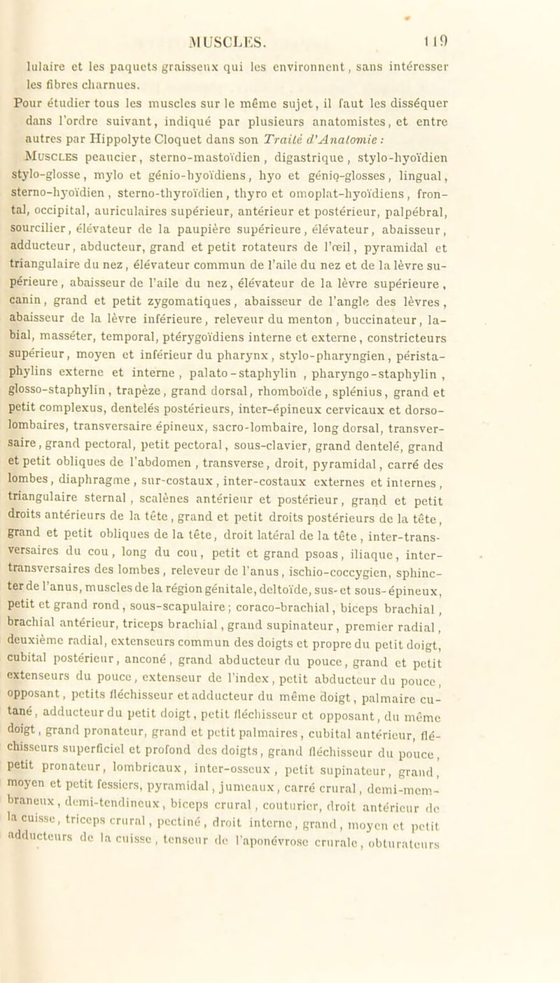 hilaire et les paquets graisseux qui les environnent, sans intéresser les fibres cliurnucs. Pour étudier tous les muscles sur le même sujet, il faut les disséquer dans l'ordre suivant, indiqué par plusieurs anatomistcs, et entre autres par Hippolyte Cloquet dans son Trailé d'Anatomie ; Muscles peaucier, sterno-mastoïdien , digastrique , stylo-hyoïdien stylo-glosse, niylo et génio-liyoïdiens , hyo et génio-glosses , lingual, sterno-hj-oïdien , sterno-thyroïdien , thyro et omoplat-hyoïdiens , fron- tal, occipital, auriculaires supérieur, antérieur et postérieur, palpébral, sourcilier, élévateur de la paupière supérieure, élévateur, abaisseur, adducteur, abducteur, grand et petit rotateurs de l'reil, pyramidal et triangulaire du nez, élévateur commun de l'aile du nez et de la lèvre su- périeure, abaisseur de l'aile du nez, élévateur de la lèvre supérieure, canin, grand et petit zygomatiques, abaisseur de l'angle des lèvres, abaisseur de la lèvre inférieure, releveur du menton , buccinateur, la- bial, masséter, temporal, ptérygoïdiens interne et externe, constricteurs supérieur, moyen et inférieur du pharynx, stylo-pharyngien, pérista- phylins externe et interne, palato-staphylin , pharyngo-staphylin , glosso-staphylin, trapèze, grand dorsal, rhombo'ide, splénius, grand et petit complexus, dentelés postérieurs, inter-épineux cervicaux et dorso- lombaires, transversaire épineux, sacro-lombaire, long dorsal, transver- saire, grand pectoral, petit pectoral, sous-clavier, grand dentelé, grand et petit obliques de l'abdomen , transverse, droit, pyramidal, carré des lombes, diaphragme , sur-costaux , inter-costaux externes et internes , triangulaire sternal , scalènes antérieur et postérieur, grand et petit droits antérieurs de la tête , grand et petit droits postérieurs de la tête, grand et petit obliques de la tête, droit latéral de la tête , inter-trans- versaires du cou , long du cou, petit et grand psoas, iliaque, intcr- transvcrsaires des lombes , releveur de l'anus , ischio-coccygien, sphinc- ter de l'anus, muscles de la région génitale, deltoïde, sus- et sous-épineux, petit et grand rond, sous-scapulaire; coraco-brachial, biceps brachial, brachial antérieur, triceps brachial, grand supinateur, premier radial, deuxième radial, extenseurs commun des doigts et propre du petit doigt, cubital postérieur, anconé, grand abducteur du pouce, grand et petit extenseurs du pouce, extenseur de l'index, petit abducteur du pouce, opposant, petits fléchisseur et adducteur du même doigt, palmaire cu- tané, adducteur du petit doigt, petit /léchisseur et opposant, du même doigt, grand pronateur, grand et petit palmaires, cubital antérieur, flé- chisseurs superficiel et profond des doigts, grand fiéchisseur du pouce, petit pronateur, lombricaux, inter-osscux , petit supinateur, grand,' moyen et petit fessiers, pyramidal, jumeaux, carré crural, demi-mcm- liraneux, demi-tendineux, biceps crural, couturier, droit antérieur do la cuisse, triceps crural, pectiné, droit interne , grand , moyen et pelil adducteurs de la cuisse, tenseur de l'aponévrose crurale, obturateurs