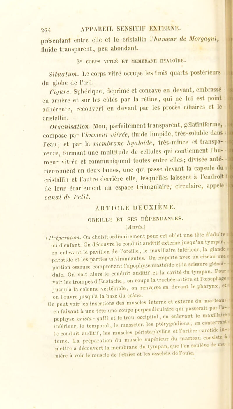 lirtisiMilant mire, elle et le cristallin Vhvmeur de Morij(ujni, (luide transpaicnl, pL-u abondanl. 3 COUPS MTIU'; ET MEMBUANF. nvAI-OÏIlE. Situation. Le corps vitré occupe les trois quarts postérieurs (lu globe de l'ci^il. Fi(jilr('. Spliériquc, déprimé et concave en devant, embrassé en arriére et sur les cùtés par la rétine, qui ne lui est point adbércnte, recouvert en devant par les procès ciliaires et le cristallin. Organisation. Mou, parfaitement transparent, gélatiniforme, composé par VImmeur vUrée, fluide limpide, trés-soluble dans l'eau; et par la membrane Injaloïde, très-mince et transpa- rente, formant une multitude de cellules qui contiennent riiu- meur vitrée et communiquent toutes entre elles; divisée anté- rieurement en deux lames, une qui passe devant la capsule do i cristallin et l'autre derrière elle, lesquelles laissent à l'endrotti de leur écarteraent un espace triangulaire, circulaire, appelé canal de Petit. ARTICLE DEUXIÈME. OnKILLK ET SES DÉPENDANCES. [Auris.\ {Prdpriralion. On choisit ordinairement pour cet objet une tèlc dadulte ou d'enfant. On découvre le conduit auditif externe jusqu'au tympan, en enlevant le pavillon de l'oreille, le maxillaire inférieur, la glande parotide et les parties environnantes. On emporte avec un ciseau une portion osseuse comprenant l'apophyse mastoVdc et la scissure plénoï- d.ile On voit .ilors le conduit auditif et la civité du tympan. Pour voir les trompes d Eustache , on coupe la trachée-artère et l'œ.sophago jusqu-Ma colonne vertébr.-vle, on renverse en devant le ph.irynx. et on l'ouvre jusqu'à la base du crâne. On peut voir les Insertions des muscles interne et externe du marteau- en faisant à une tète une coupe perpendiculaire qui passerait parU- pophy,sc crisla-galli cl le trou occipital, en enlevant le max.ll.-urc n.férieur, le temporal. le masséter. les ptérygoïdicns ; en conservant le conduit auditif, les muscles périst.nphylins cl l'artère carot.de in- terne, l.a préparation du muscle supérieur du marteau consiste « mettre A découvert la membrane du tympan, que I on soulève de ma- nière A voir le muscle de l'élricr ot les osselets de l'ouïe.