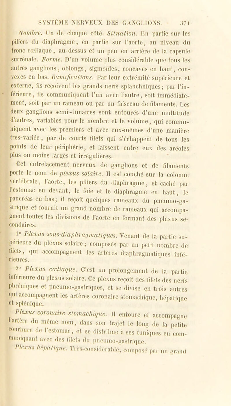 SVSTKMK NKRVIUIX DliS GANGLIONS. .i7 ( Nombre. Un do cliaqnc c.(M6. Situation. Kii partie sur les piliers (lu (liapliragmc, en partie sur l'aorte, au niveau du tronc ((rliaciue, au-dessus et un peu en arrière de la capsule surrénale. Forme. D'un volume plus considérable que tous les autres ganglions, oWongs, sigmoïdes, concaves en liant, con- vexes en bas. Ramifications. Par leur extrémité supérieure et externe, ils reçoivent les grands nerfs splancliniques ; par l'in- férieure, ils communiquent l'un avec l'autre, soit immédiate- ment, soit par un rameau ou par un faisceau de fdaments. Les deux ganglions semi-lunaires sont entourés d'une multitude d'autres, variables pour le nombre et le volume, qui commu- niquent avec les premiers et avec eux-mêmes d'une manière très-variée, par de courts fdets qui s'échappent de tous les points de leur périphérie, et laissent entre eux des aréoles plus ou moins larges et irrégulières. Cet entrelacement nerveux de ganglions et de fdaments porte le nom de plexus solaire. Il est couché sur la colonne vertébrale, l'aorte, les piliers du diaphragme, et caché par l'estomac en devant, le foie et le diaphragme en haut, le pancréas en bas; il reçoit quelques rameaux du pneumo-ga- strique et fournil un grand nombre de rameaux qui accompa- gnent toutes les divisions de l'aorte en formant des plexus se- condaires. 1° Ple.rus soiis-diaphraqmatiques. Venant de la partie su- périeure du plexus solaire; comi>osés par un petit nombre de lilets, qui accompagnent les artères diaphragmatiques infé- rieures. 2 Plexus cœliaque. C'est un prolong(>ment de la partie inférieure du plexus solaire. Ce plexus reçoit des lilets des nerfs phréniqucs et pneumo-gastriques, et se divise en trois autres <|ui accompagnent les artères coronaire stomachique, hépatique Pt splénique. ^ Plexus coronaire stomachique. Il entoure et accompagne l'artère du même nom, dans sou trajet le long de la petite courbure de l'estomac, et se distribue à ses tuniques en com- nnnn.piant avec des (ilets du pneumo-gastrique. flerus liépaliqnr. Très-considé.rahle, compos;. pa,. un grand