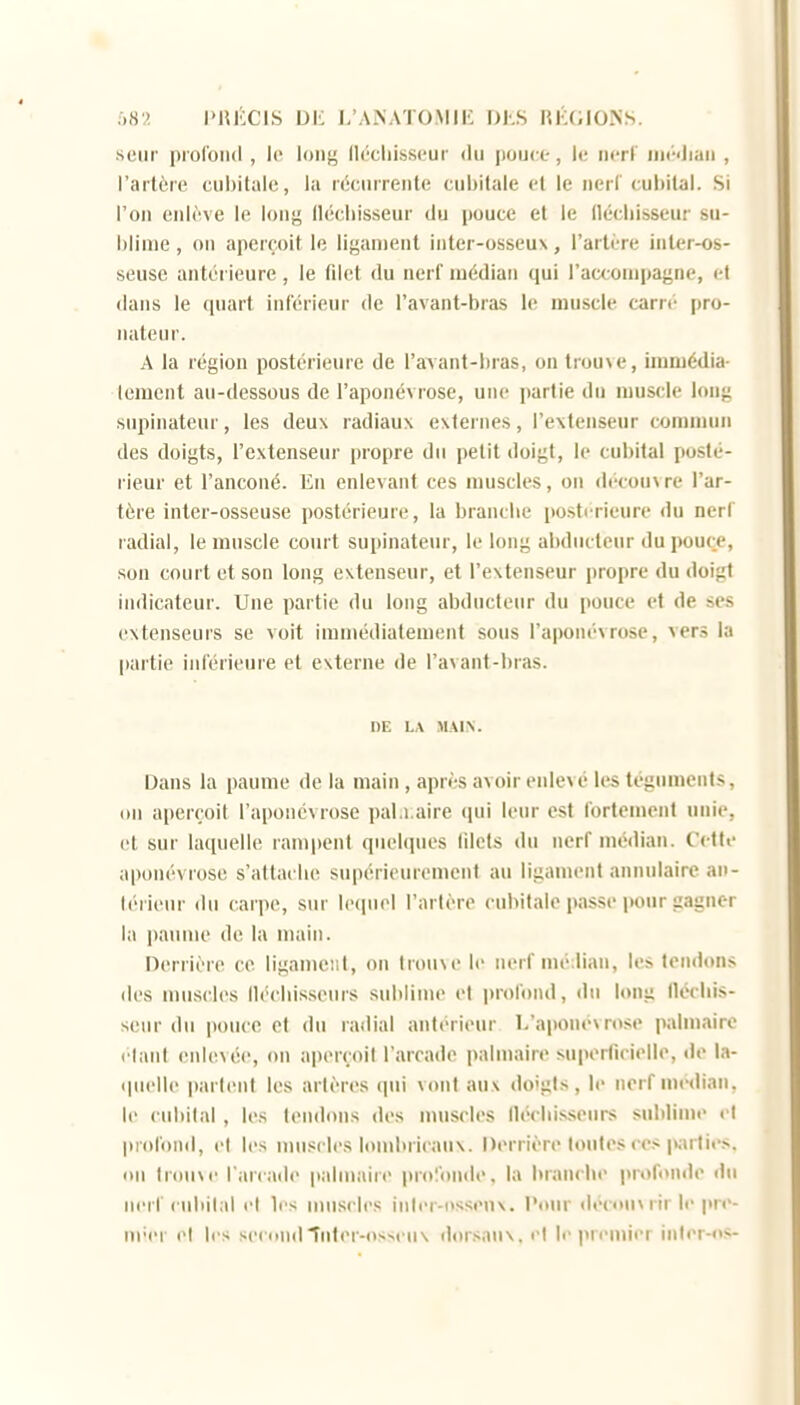 :,H:>. I'HÉCIS de i;aNATO.MIE DhS RKOlONS. seiir profond , le lonj^ llécliisseur du pouce , le iicrF iiiédiaii , l'ai'lôre cul)italc, la rôc.iirreiile cubitale et le neil'cubital. Si l'on eidève le long llécliisseur du pouce et le llécliisseur su- blime , 011 aperçoit le ligament inter-osseux, l'artère inler-os- seuse antérieure, le filet du nerf médian qui l'accompagne, et dans le quart inférieur de l'avant-bras le muscle carre pro- iiateiir. A la région postérieure de l'ayant-bras, on trouve, immédia- tement au-dessous de l'aponévrose, une partie du muscle long snpinateur, les deux radiaux externes, l'extenseur commun des doigts, l'extenseur propre du petit doigt, le cubital posté- rieur et l'anconé. En enlevant ces muscles, on découv re l'ar- tère Inter-osseuse postérieure, la brandie postérieure du nerf radial, le muscle court supinateur, le long abducteur du pouce, son court et son long extenseur, et l'extenseur propre du doigt indicateur. Une partie du long abducteur du pouce et de ses extenseurs se voit immédiatement sous l'aponévrose, vers la partie inférieure et externe de l'avant-bras. DE LA MMX. Dans la paume de la main, après avoir enlevé les téguments, iiii aperçoit l'aponévrose pal.i,aire cpii leur est fortement unie, et sur laquelle ram|)ent quelques lilets du nerf médian. Cette aponévrose s'attaebc supérieurement au ligament annulaire an- léi ieur du carpe, sur lequel l'artère cubitale passe pour gagner la paume de la main. nerrière ce ligament, on trouve le nerf mé:lian, les tendons des mus(l(>s llécliisseurs sublime et profond, du long llécliis- seur du pouce et du radial antérieur L'apoiieMose palmaire l iant enlevée, on aperçoit l'arcade palmaire superficielle, de la- «pielle parlent les artères qui vont aux doigts, le nerf médian, le cubital , les tendons des muscles llécliisseurs sublinn' i l profond, et les muscles lombricaux. Derrière toutes ces i>;irties. ou trouve l arcade palmaire profonde, la brandie profonde ilii nerf cubital el les muscles inler-i>ssenx. Pour décoiixrirle pre- iii'er el les secondînlei-osseux dorsaux, i-l li-premier in(er-S-