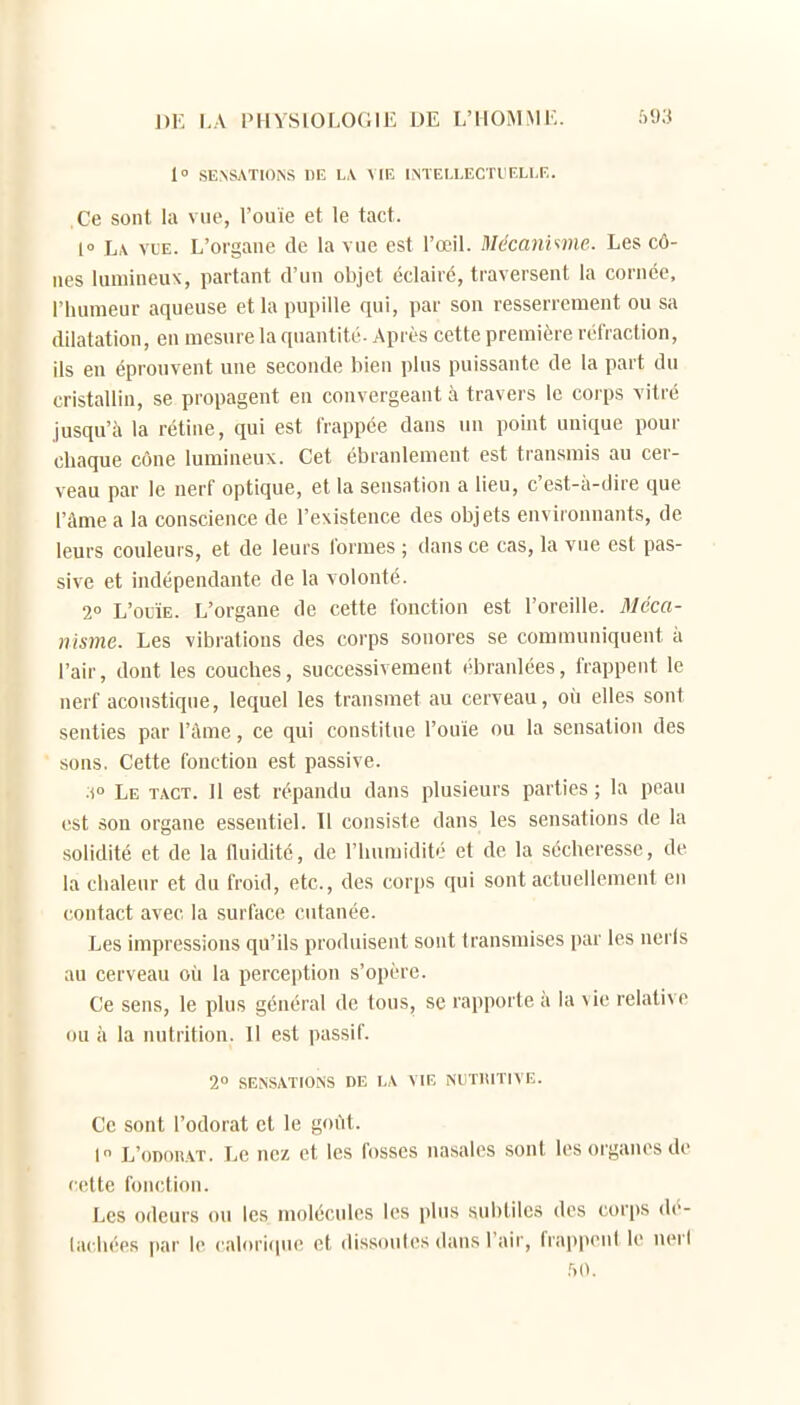 1° SENSATIONS DE LA VIE INTELLECTIT.LI.E. Ce sont la vue, l'ouïe et le tact. 1° L\ VUE. L'organe de la vue est l'œil. Mécanime. Les cô- nes lumineux, partant d'un objet éclairé, traversent la cornée, l'humeur aqueuse et la pupille qui, par son resserrement ou sa dilatation, en mesure la quantité-Après cette première réfraction, ils en éprouvent une seconde bien plus puissante de la part du cristallin, se propagent en convergeant à travers le corps vitré jusqu'il la rétine, qui est frappée dans un poijit unique pour chaque cône lumineux. Cet ébranlement est transrais au cer- veau par le nerf optique, et la sensation a lieu, c'est-à-dire que l'àme a la conscience de l'existence des objets environnants, de leurs couleurs, et de leurs formes ; dans ce cas, la vue est pas- sive et indépendante de la volonté. 2° L'ouïe. L'organe de cette fonction est l'oreille. Méca- nisme. Les vibrations des corps sonores se communiquent à l'air, dont les couches, successivement ébranlées, frappent le nerf acoustique, lequel les transmet au cerveau, où elles sont senties par l'âme, ce qui constitue l'ouïe ou la sensation des sons. Cette fonction est passive. Le tact. 11 est répandu dans plusieurs parties; la peau est son organe essentiel. Il consiste dans les sensations de la solidité et de la fluidité, de l'humidité et de la sécheresse, de la chaleur et du froid, etc., des corps qui sont actuellement en contact avec la surface cutanée. Les impressions qu'ils produisent sont transmises par les neris au cerveau où la perception s'opère. Ce sens, le plus général de tous, se rapporte à la vie relative ou à la nutrition. Il est passif. 2° SENSATIONS DE LA VIE NIITIUTIVE. Ce sont l'odorat et le goût. I L'odorat. Le nez et les fosses nasales sont les organes de cette fonction. Les odeurs ou les molécules les plus subtiles des corps dé- lachées par le calorifiiu! et dissoiiles dans l'air, frappent le nerl r)0.