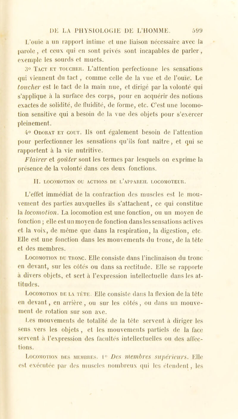 L'ouïe a un lappoil iulinic et une liaison n('c,cssairc avec la (larole, et ceux qui eu sont privés sont incapables de parler, exemple les sourds el muets. 3 Tact et toicuei;. L'attention perfectionne les sensations qui viennent du tact, comme celle de la vue et de l'ouïe. Le toucher est le tact de la main nue, et dirigé par la volonté qui s'applique à la surface des corps, pour en acquérir des notions exactes de solidité, de fluidité, de forme, etc. C'est une locomo- tion sensitive qui a besoin de la vue des objets pour s'exercer pleinement. 4» Odorat et gout. Ils ont également besoin de l'attention pour perfectionner les sensations qu'ils font naître, et qui se rapportent à la vie nutritive. Flairer et goûter sont les termes par lesquels on exprime la présence de la volonté dans ces deux fonctions. II. LOCOMOTION ou ACTIONS DE l'APPAREIL LOCOMOTEUR. L'effet immédiat de la contraction des mus(^les e.st le mou- vement des parties auxquelles ils s'attaclient, ce qui constitue la locomotion. La locomotion est une fonction, ou un moyen de fonction ; elle est un moyen de fonction dans les sensations actives et la voix, de même que dans la respiration, la digestion, etc Elle est une fonction dans les mouvements du tronc, de la tête et des membres. Locomotion nu tronc Elle consiste dans l'inclinaison du tronc en devant, sur les côtés ou dans sa rectitude. Elle se rapporte à divers objets, et sert à l'expression intellectuelle dans les at- titudes. Locomotion de la tête. Elle consiste dans la flexion de la téte en devant, en arrière, ou sur les côtés, ou dans un mouve- ment de rotation sur son axe. Les mouvements de totalité de la téte servent à diriger les sens vers les objets, et les mouvements partiels de la face servent à l'expression des facultés intellectuelles ou des affec- tions. Locomotion des mempres. I Des membres supéricur.s. KUc. ('ht cxériiléc par des nius('l('s nombreux ipii les l'Iendent, les