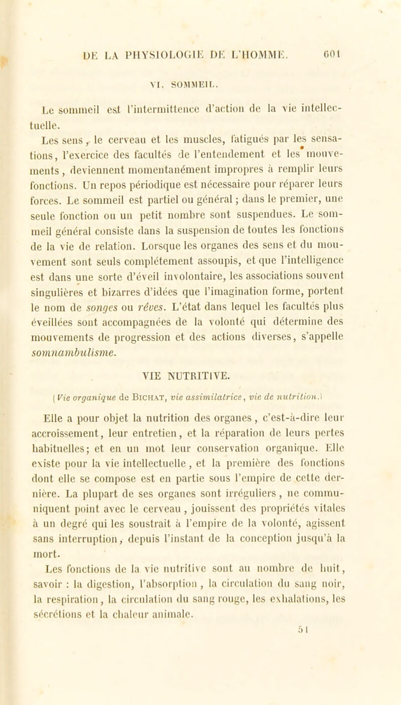 DK LA PIIYSJOLOGIK Ol'. L'HOMME 001 VI. SOMMEIL. Lu sommeil cil rintermitleiicc d'action do la vie intellec- tuelle. Les sens,. le cerveau et les muscles, fatigués par les sensa- tions, l'exercice des facultés de l'entendement et les mouve- ments , deviennent momentanément im])ropies à remplir leuis fonctions. Un repos périodique est nécessaire pour réparer leurs forces. Le sommeil est partiel ou général ; dans le premier, une seule fonction ou un petit nombre sont suspendues. Le som- meil général consiste dans la suspension de toutes les fonctions de la vie de relation. Lorsque les organes des sens et du mou- vement sont seuls complètement assoupis, et que l'intelligence est dans une sorte d'éveil involontaire, les associations souvent singulières et bizarres d'idées que l'imagination forme, portent le nom de songes ou rêves. L'état dans lequel les facultés plus éveillées sont accompagnées de la volonté qui détermine des mouvements de progression et des actions diverses, s'appelle somnambulisme. VIE NUTRITIVE. ( Vie organique de Bichat, vie assimilatrice, vie de nul,rilioii.\ Elle a pour objet la nutrition des organes, c'est-ii-dire leur accroissement, leur entretien, et la réparation de leurs pertes habituelles; et en un mot leur conservation organique. Elle existe pour la vie intellectuelle, et la première des fonctions dont elle se compose est en partie sous l'empire de cette der- nière. La plupart de ses organes sont irréguliers, ne commu- niquent point avec le cerveau , jouissent des propriétés vitales à un degré qui les soustrait à l'empire de la volonté, agissent sans interruption, depuis l'instant de la conception jusqu'à la mort. Les fonctions de la vie nutritive sont au nombre de huit, savoir : la digestion, l'absorption , la circulation du sang noir, la respiration, la circulation du sang rouge, les e\liala(ions, les sécrétions et la chaleur animale. 51