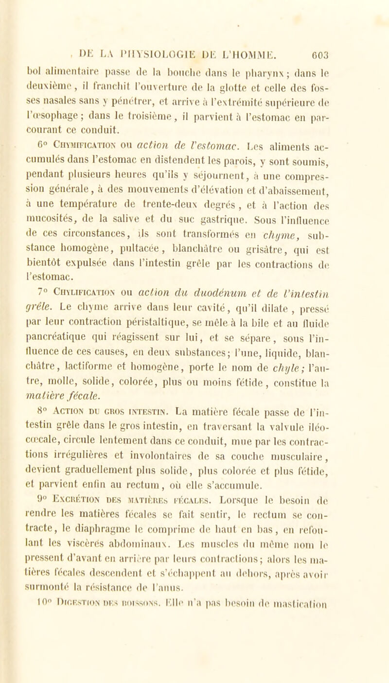 bol alimentaire pass(î de la hoiiclic dans le pharynx ; dans le deuxième, il l'rancliit l'ouverture de la glotte et celle des fos- ses nasales sans y pénétrer, et arrive à l'extrémité supérieure de l'd'sophage ; dans le troisième, il parvient h l'estomac en par- courant ce conduit. G» Chvmification ou action de Vestomac. Les aliments ac- cumulés dans l'estomac en distendent les parois, y sont soumis, pendant plusieurs heures qu'ils y séjournent, à une compres- sion générale, à des mouvements d'élévation et d'abaissement, à une température de trente-deux degrés , et à l'action des mucosités, de la salive et du suc gastrique. Sous l'influence de ces circonstances, Us sont transCormés en chyme, sub- stance homogène, pultacée, blanchâtre ou grisâtre, qui est bientôt expulsée dans l'intestin grêle par les contractions de l'estomac. 7° CHYLIFICA.TION OU action du duodénum et de l'inlestin grêle. Le chyme arrive dans leur cavité, qu'il dilate , pressé par leur contraction péristaltique, se môle à la bile et au fluide pancréatique qui réagissent sur lui, et se sépare, sons l'in- fluence de ces causes, en deux substances; l'une, liquide, blan- châtre, lactiforme et homogène, porte le nom de chyle; l'au- tre, molle, solide, colorée, plus ou moins fétide, constitue la matière fécale. S° Action du gros intestin. La matière fécale passe de l'in- testin grêle dans le gros intestin, en traversant la valvule iléo- cœcale, circule lentement dans ce conduit, mue par les contrac- tions irrégulières et involontaires de sa couche musculaire, devient graduellement plus solide, plus colorée et plus fétide, et parvient enfin au rectum, où elle s'accumule. 9° ExciiÉTioN DES MATii;i\Es l'ÉC/VLEs. Loisquc le besoin de rendre les matières fécales se fait sentir, le rectum se con- tracte, le diaphragme le comprime de haut en bas, en refou- lant les viscères abdominaux. Les muscles du même nom le pressent d'avant en arri^'re par leurs coniraclions ; alors les ma- tières fécales descendent et s'échappent au dehors, après avoir surmonté la résistance de ranus. 10 Digestion des iioissons. l'.lle n'a pas besoin do mastiralioii