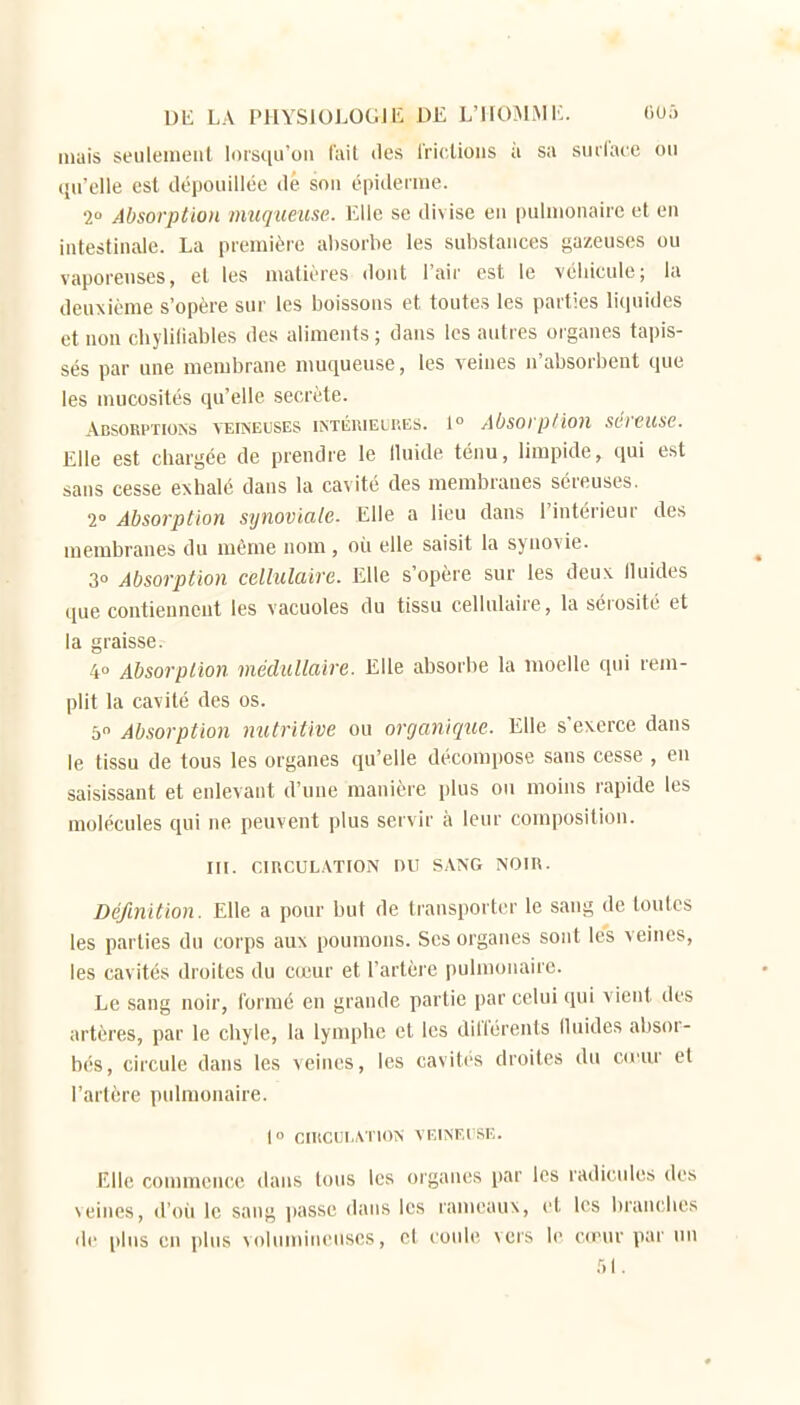 mais seulement lorsqu'on l'uil îles Iriclioiis ii sa surface ou qu'elle est rlépouillée de sou épitlerme. 2 Absorption muqueuse. Elle se divise eu pulmonaire et eu intestinale. La première absorbe les substances gazeuses ou vaporeuses, et les matières dont l'air est le véhicule; la deuxième s'opère sur les boissons et toutes les parties liquides et non chyliliables des aliments ; dans les autres organes tapis- sés par une membrane nmqueuse, les veines n'absorbent que les mucosités qu'elle secrète. Absorptions veineuses intérieures. 1° AOsorp/ion séreuse. Elle est chargée de prendre le lluide ténu, limpide, qui est sans cesse exhalé dans la cavité des membranes séreuses. 2° Absorption synoviale. Elle a lieu dans l'intérieur des membranes du même nom , où elle saisit la synovie. 3û Absorption celhilaire. Elle s'opère sur les deux lluides que contiennent les vacuoles du tissu cellulaire, la sérosité et la graisse. 4 Absorption médullaire. Elle absorbe la moelle qui rem- plit la cavité des os. 5 Absorption nutritive ou organique. Elle s'exerce dans le tissu de tous les organes qu'elle décompose sans cesse , en saisissant et enlevant d'une manière plus ou moins rapide les molécules qui ne peuvent plus servir à leur composition. III. CIRCULATION DU SANG NOIR. Définition. Elle a pour but de transporter le sang de toutes les parties du corps aux poumons. Ses organes sont les veines, les cavités droites du cceur et l'artèie pulmonaire. Le sang noir, formé eu grande partie par celui qui vient des artères, par le chyle, la lymphe et les différents lluides absor- bés, circule dans les veines, les cavités droites du co'ur et l'artère pulmonaire. 1° CIRCULATION VEINEUSE. Elle commence dans tous les organes par les radicules des veines, d'où le sang passe dans les rameaux, et les branches de plus en plus volumineuses, et coule vers le cœur par un 51.