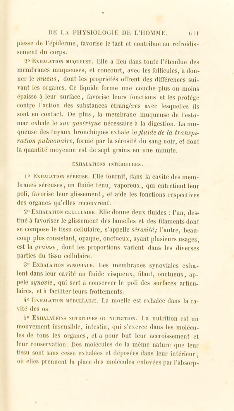 l)less(j (le répidei me, l'avorisc le tact et contribue an refroidis- sement du corps. 2° ExiLVLATiON MUQUEUSE. Elle a lieu dans toute l'étendue des membranes muqueuses, et concourt, avec les follicules, à don- ner le muais, dont les propriétés offrent des différences sui- vant les organes. Ce liquide forme une couche plus ou moins épaisse à leur surface, favorise leurs fonctions et les protège contre l'action des substances étrangères avec lesquelles ils sont en contact. De plus, la membrane muqueuse de l'eslo- mac exhale le suc gastrique nécessaire à la digestion. La mu- queuse des tuyaux bronchiques exhale ]e fluide de la transpi- ration pulmonaire, formé par la sérosité du sang noir, et dont la quantité moyenne est de sept grains en une minute. EXiI.\LA.T10NS INTÉRIEURES. I» Exhalation séreuse. Elle fournit, dans la cavité des mem- branes séreuses, un fluide ténu, vaporeux, qui entretient leur poli, favorise leur glissement, et aide les fonctions respectives des organes qu'elles recouvrent. 2 ExiL\LATiOi\ CELLULAIRE. Elle dounc deux fluides : l'un, des- tiné à favoriser le glissement des lamelles et des filaments dont se compose le tissu cellulaire, s'appelle sérosité; l'autre, beau- coup plus consistant, opaque, onctueuN, ayant plusieurs usages, est la graisse, dont les proportions varient dans les diverses parties du tissu cellulaire. 3° Exhalation synoviale. Les membranes synoviales exha- lent dans leur cavité un fluide visqueux, filant, onctueux, ap- pelé synovie, qui sert à conserver le poli des surfaces articu- laires, et à faciliter leurs frottements. 4° Exhalation MÉnuLLAiRE. La moelle est exhalée dans la ca- vité des os. 5° Exhalations nutritives ou nutrition. La nutrition est un mouvement insensible, intestin, qui s'exerce dans les molécu- les d(! tous les organes, et a pour but leur accroissement et leur conservation. Des molécules de la même nature que leur tissu sont sans cesse exhalées et déposées dans leur inlérieur, oii elles prennent la place des molécules enlevées pai' l'ahsorp-