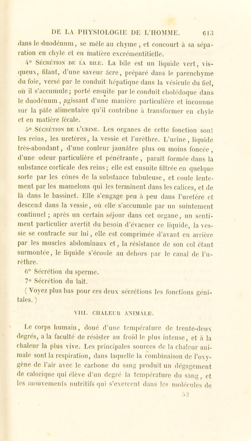 dans le cluodémim, se inùle au cliyine , el concourt à sa sépa- ration en cliyle et en matière excréruenliliclle. 4° SÉCRÉTION DE LA BILE. La bile est un liquide vert, vis- queux, filant, d'une saveur ;\cre, préparé dans le parenchyme du foie, versé par le conduit hépatique dans la vésicule du fiel, où il s'accumule; porté ensuite par le conduit cholédoque dans le duodénum , agissant d'une manière particulière et inconnue sur la pàfe alimentaire qu'il contribue à transformer en chyle et en matière fécale. 50 SÉCRÉTION DE L'uRiiNE. Lcs oi'gaues de cette fonction sont les reins, les uretères, la vessie et l'urèthre. L'urine, liquide très-abondant, d'une couleur jaunâtre plus ou moins foncée , d'une odeur particulière et pénétrante, paraît formée dans la substance corticale des reins ; elle est ensuite filtrée en quelque sorte par les cônes de la substance tubuleuse, et coule lente- ment par les mamelons qui les terminent dans les calices, et de là dans le bassinet. Elle s'engage peu à peu dans l'uretère et descend dans la vessie, où elle s'accumule par un suintement continuel ; après un certain séjour dans cet organe, un senti- ment particulier avertit du besoin d'évacuer ce liquide, la ves- sie se contracte sur lui, elle est comprimée d'avant en arrière par les muscles abdominaux et, la résistance de son col élant surmontée, le liquide s'écoule au dehors par le canal de l'u- rèthre. 6° Sécrétion du sperme. 7° Sécrétion du lait. ( Voyez plus bas pour ces deux sécrétions les fonctions géni- tales. ) VIII. CHALEUR ANIMALE. Le corps humain, doué d'une tcmpérainre de trente-deux degrés, a la faculté de rési.ster au froid le plus intense, et ii la chaleur la plus vive. Les principales sources de la chaleur ani- male sont la respiration, dans laquelle la combinaison de l'oxy- gène de l'air avec le carbone du sang i)roduit un dégagement de calorique qui élève d'un degré la tempiMalure du sang, et les mouvemenls nutritifs qui s'exercent dans 1rs molécules de :>■?.