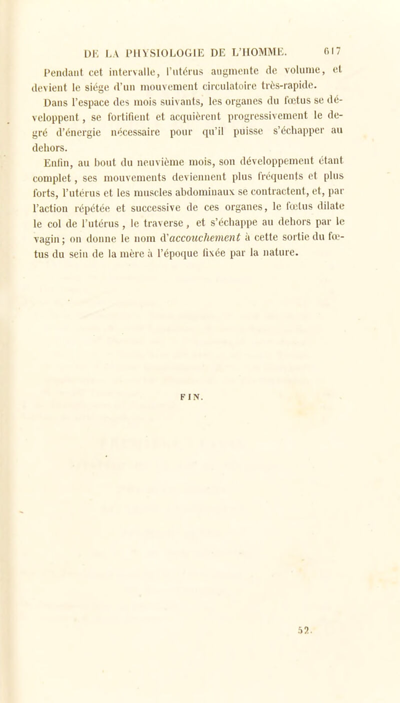 Pendaiil cet intervalle, l'utérus augmente de volume, et devient le siège d'un mouvement circulatoire très-rapide. Dans l'espace des mois suivants, les organes du i'œtus se dé- veloppent , se l'ortifient et acquièrent progressivement le de- gré d'énergie nécessaire pour qu'il puisse s'échapper au dehors. Enlin, au bout du neuvième mois, son développement étant complet, ses mouvements deviennent plus fréquents et plus forts, l'utérus et les muscles abdominaux se contractent, et, par l'action répétée et successive de ces organes, le fœtus dilate le col de l'utérus, le traverse, et s'échappe au dehors par le vagin; on donne le nom àaccouchement à cette sortie du fœ- tus du sein de la mère à l'époque fixée par la nature. FIN. 52.