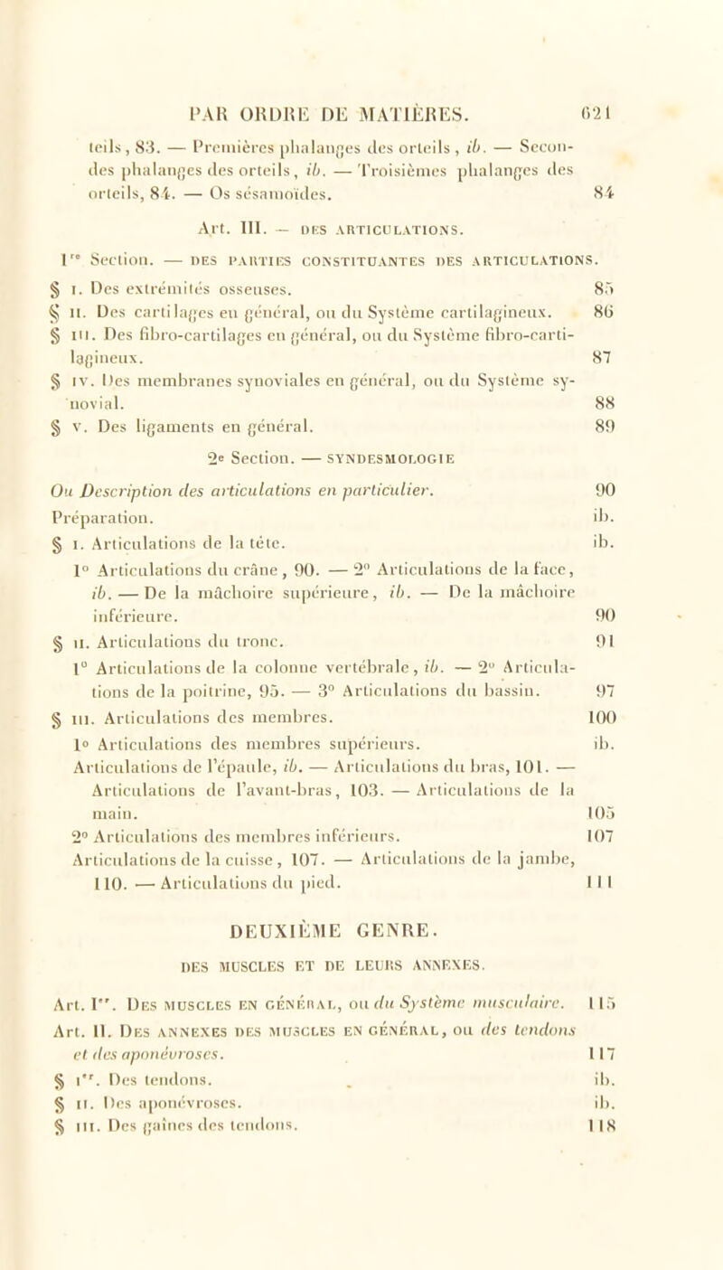 Icils , 83. — Pn.'iuières [)lialaii|,es des orlells , ih. — Sccoii- ilos |)lialan(;es des orteils, il). — Troisièmes plialan{;es des orleils, 8i. — Os sésanioïdes. 84 Art. 111. - or:s .vrtichl.vtions. 1 Seetinn. — des paivties constituantes des articulations. § I. Des extréiiiilés osseuses. 8.> ^5 II. Des cartila{;es en général, ou du Système cartilagineii.v. 8() § III. Des fibro-cartilages en {jénéral, on dn .Syslème fibio-oarli- lafiinenx. 87 § IV. Des membranes synoviales en général, on du Syslème sy- novial. 88 § V. Des ligaments en général. 89 2 Section. — syndesmologie Ou Description des afticnlations en particulier. 90 Préparation. ib. § I. Arliculatioiis de la tète. ib. 1° Articulations dn crÉine , 90. — 2 Articulations de la face, ib. — De la niâclioire supérieure, ib. — De la mâclioire inférieure. 90 § II. Articulations dn tronc. 91 l Articulations de la colonne vertébrale, ih. — 2 Articula- tions de la poitrine, 95. — 3 Articulations dn liassin. 97 § III. Articulations des membres. 100 1» Arlicnlations des membres supérieurs. ib. Articulations de l'épaule, ih. — Articulations du bras, 101. — Articulations de l'avant-bras, 103. — Articulations de la main. 10.5 2 Articulations des membres inférieurs. 107 Articulations de la cuisse, 107. — Articulations de la jambe, 110. — Articulations dn pied. 111 DEUXIÈME GENRE. DES MUSCLES ET DE LELiSS AN^EXES. Art. 1. Des muscles en cÉNÉnAL, ouduSjstèmc nuisniloirc. 115 Art. 11. Des annexes de.s muscles en général, ou des tendons et lies apnnt'vroses. 117 § l. Des tendons. . ib. § II. Des aponévroses. ib. § III. Des gaines des tendons. 118