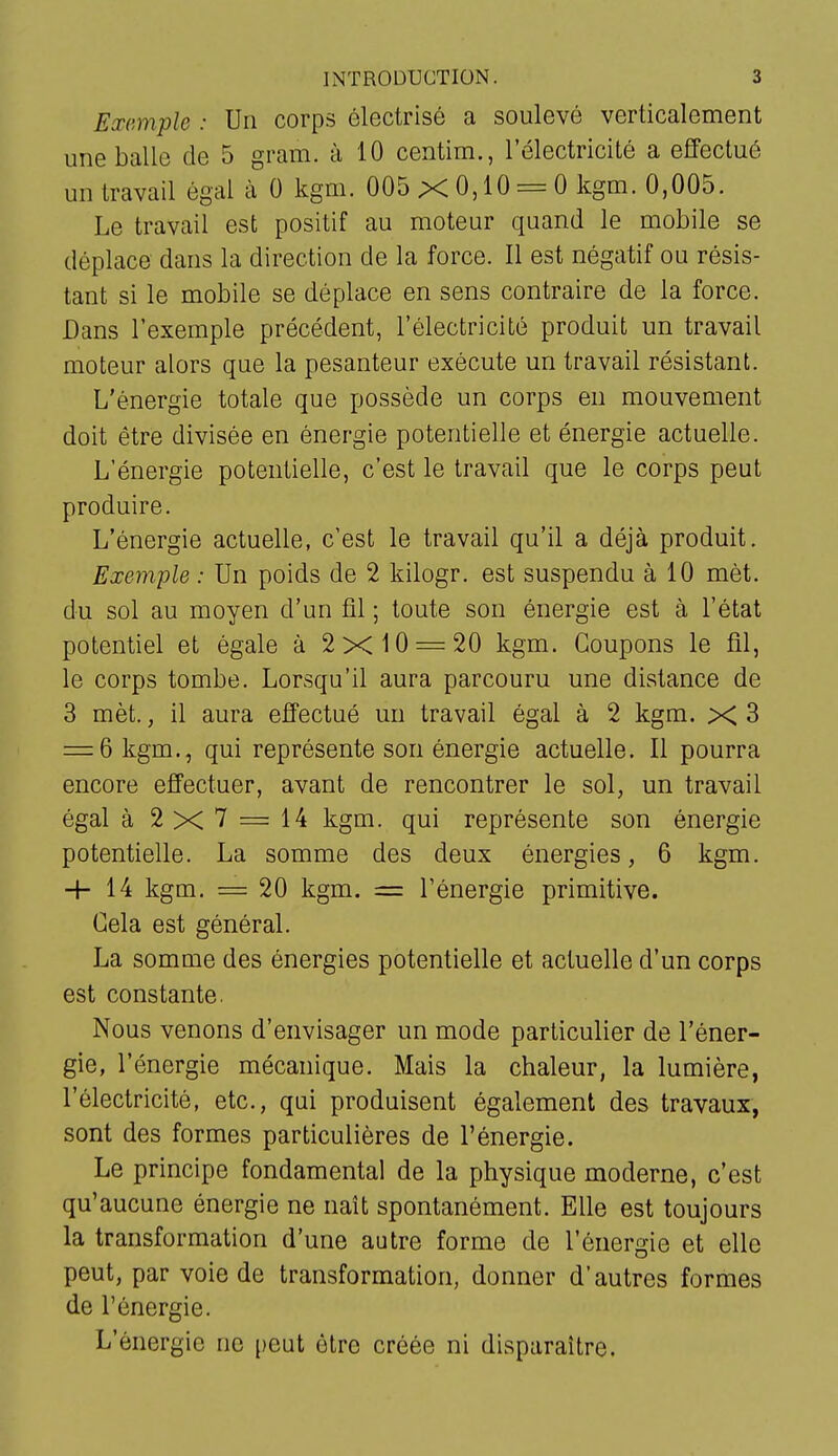 Exemple : Un corps électrisô a soulevé verticalement une balle de 5 gram. à 10 centim., l'électricité a effectué un travail égal à 0 kgm. 005 X 0,10 = 0 kgm. 0,005. Le travail est positif au moteur quand le mobile se déplace dans la direction de la force. Il est négatif ou résis- tant si le mobile se déplace en sens contraire de la force. Dans l'exemple précédent, l'électricité produit un travail moteur alors que la pesanteur exécute un travail résistant. L'énergie totale que possède un corps en mouvement doit être divisée en énergie potentielle et énergie actuelle. L'énergie potentielle, c'est le travail que le corps peut produire. L'énergie actuelle, c'est le travail qu'il a déjà produit. Exemple : Un poids de 2 kilogr. est suspendu à 10 mét. du sol au moyen d'un fil ; toute son énergie est à l'état potentiel et égale à 2x10 = 20 kgm. Coupons le fil, le corps tombe. Lorsqu'il aura parcouru une distance de 3 mèt., il aura effectué un travail égal à 2 kgm. X 3 = 6 kgm., qui représente son énergie actuelle. Il pourra encore effectuer, avant de rencontrer le sol, un travail égal à 2x7 = 14 kgm. qui représente son énergie potentielle. La somme des deux énergies, 6 kgm. 4-14 kgm. = 20 kgm. = l'énergie primitive. Cela est général. La somme des énergies potentielle et actuelle d'un corps est constante. Nous venons d'envisager un mode particulier de l'éner- gie, l'énergie mécanique. Mais la chaleur, la lumière, l'électricité, etc., qui produisent également des travaux, sont des formes particulières de l'énergie. Le principe fondamental de la physique moderne, c'est qu'aucune énergie ne naît spontanément. Elle est toujours la transformation d'une autre forme de l'énergie et elle peut, par voie de transformation, donner d'autres formes de l'énergie. L'énergie ne peut être créée ni disparaître.