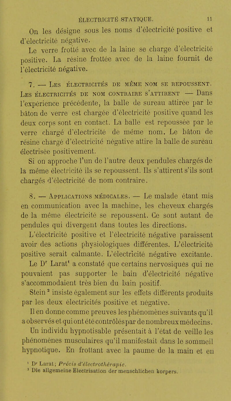 On les désigne sous les noms d'électricité positive et d'électricité négative. Le verre frotté avec de la laine se charge d'électricité positive. La résine frottée avec de la laine fournit de l'électricité négative. 7_ — Les électricités de même nom se repoussent. Les électricités de nom contraire s'attirent — Dans l'expérience précédente, la balle de sureau attirée par le bâton de verre est chargée d'électricité positive quand les deux corps sont en contact. La balle est repoussée par le verre chargé d'électricité de même nom. Le bâton de résine chargé d'électricité négative attire la balle de sureau électrisée positivement. Si on approche l'un de l'autre deux pendules chargés de la même électricité ils se repoussent. Ils s'attirent s'ils sont chargés d'électricité de nom contraire. 8. — Applications médicales. — Le malade étant mis en communication avec la machine, les cheveux chargés de la même électricité se repoussent. Ce sont autant de pendules qui divergent dans toutes les directions. L'électricité positive et Télectricité négative paraissent avoir des actions physiologiques différentes. L'électricité positive serait calmante. L'électricité négative excitante. Le D' Larat' a constaté que certains nervosiqués qui ne pouvaient pas supporter le bain d'électricité négative s'accommodaient très bien du bain positif. Stein ^ insiste également sur les effets différents produits par les deux électricités positive et négative. Il en donne comme preuves les phénomènes suivants qu'il a observés et qui ont été contrôléspar de nombreux médecins. Un individu hypnotisable présentait à l'état de veille les phénomènes musculaires qu'il manifestait dans le sommeil hypnotique. En frottant avec la paume de la main et en ' D' Laral; Précis d'électrothérapie. ^ Die allgemeine Electrisation der raenschlicheii korpers.