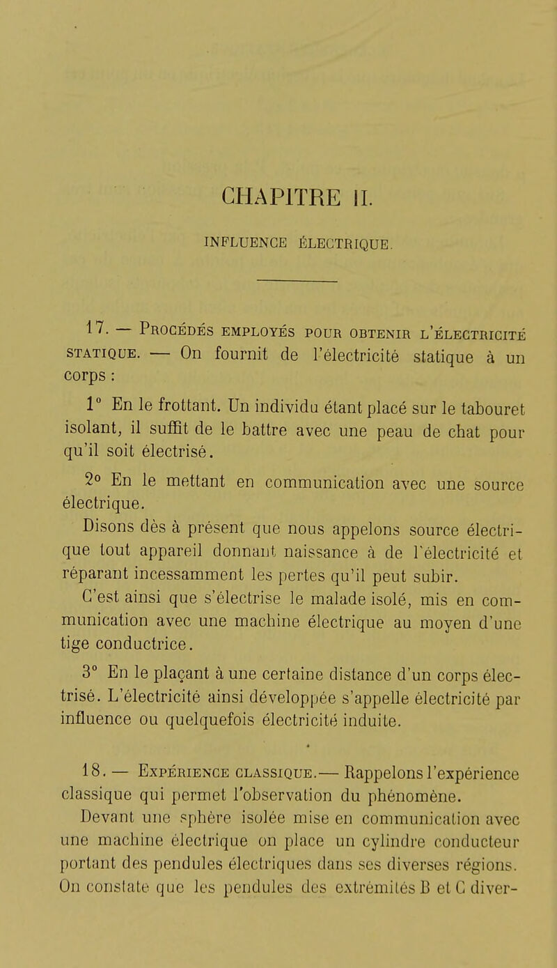 CHAPITRE IL INFLUENCE ÉLECTRIQUE. — Procédés employés pour obtenir l'électricité STATIQUE. — On fournit de l'électricité statique à un corps : 1° En le frottant. Un individu étant placé sur le tabouret isolant, il suffit de le battre avec une peau de chat pour qu'il soit électrisé. 2o En le mettant en communication avec une source électrique. Disons dès à présent que nous appelons source électri- que tout appareil donnant naissance à de l'électricité et réparant incessamment les pertes qu'il peut subir. C'est ainsi que s'électrise le malade isolé, mis en com- munication avec une machine électrique au moyen d'une tige conductrice. 3° En le plaçant à une certaine distance d'un corps élec- trisé. L'électricité ainsi développée s'appelle électricité par influence ou quelquefois électricité induite. 18. — Expérience classique.— Rappelons l'expérience classique qui permet l'observation du phénomène. Devant une sphère isolée mise en communication avec une machine électrique on place un cylindre conducteur portant des pendules électriques dans ses diverses régions. On constate que les pendules des extrémités B et G diver-