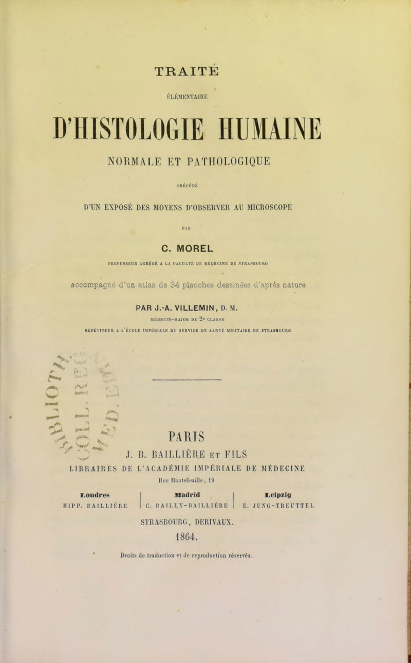 fiLÉMENTAinr; D'HISTOLOGIE HUMAINE NORMALE ET PATHOLOGIQUE rRKCKOK D'UN EXPOSÉ DES MOYENS D'OBSEllYER AU MICROSCOPE C. MOREL PROFESSEDR AGRÉGÉ A LA FACULTÉ UE MÉDECINE DE STIUSBOt'RG accompagné d'un atlas de 34 planches dessinées d'après nature PAR J.-A. VILLEMIN, D M, MÉDECIN-MAJOR DE 2' CLASSE BÉPKTITEIR A l'ÉCOLE IMPÉRIALE Ol- SERVICE DE SANTÉ MILITAIRE DE STRASBOLnG ^ C PARIS 'l:** J. n. RAILLÏÈRE ET KILS LIBRAIRES DE L'ACADÉMIE IMPÉRIALE DE MÉDECINE Riie Haiitefouille, 19 ■>ondres HIPP. UAlLLIÈRi: Madrid c. I! AILLY-lîAILLlÈRE STRASBOURG, DERIVAUX. 1804. Droits (le traduction et de rcprodiiction réservés. Leipzig E. JUNC-TREITTEL