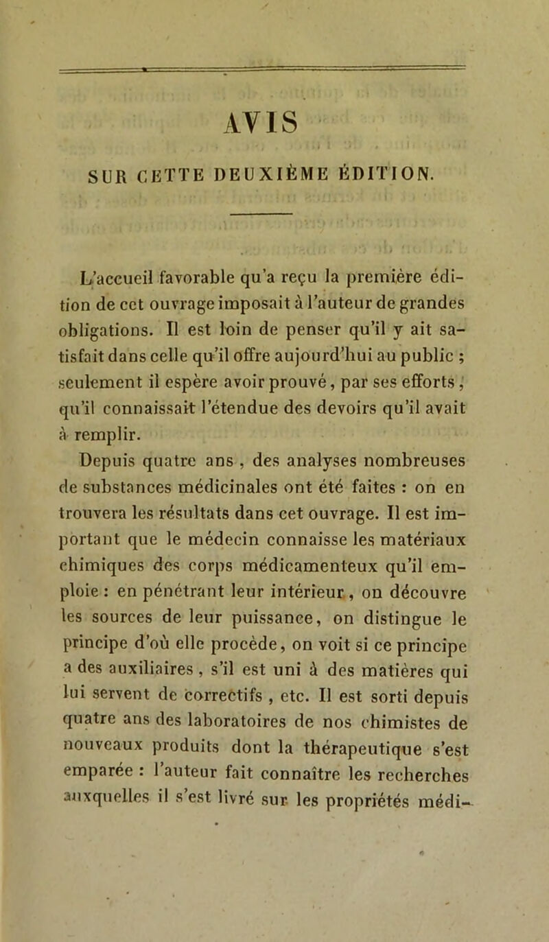 AVIS SUR CETTE DEUXIÈME ÉDITION. L’accueil favorable qu’a reçu la première édi- tion de cct ouvrage imposait à l’auteur de grandes obligations. Il est loin de penser qu’il y ait sa- tisfait dans celle qn’il offre aujourd’hui au public ; seulement il espère avoir prouvé, par ses efforts, qu’il connaissait l’étendue des devoirs qu’il avait à remplir. Depuis quatre ans , des analyses nombreuses de substances médicinales ont été faites : on en trouvera les résultats dans cet ouvrage. Il est im- portant que le médecin connaisse les matériaux chimiques des corps médicamenteux qu’il em- ploie : en pénétrant leur intérieur., on découvre les sources de leur puissance, on distingue le principe d’où elle procède, on voit si ce principe a des auxiliaires, s’il e.st uni à des matières qui lui servent de correùtifs , etc. Il est sorti depuis quatre ans des laboratoires de nos chimistes de nouveaux produits dont la thérapeutique s’est emparée : l’auteur fait connaître les recherches auxquelles il s’e.st livré sur les propriétés médi-