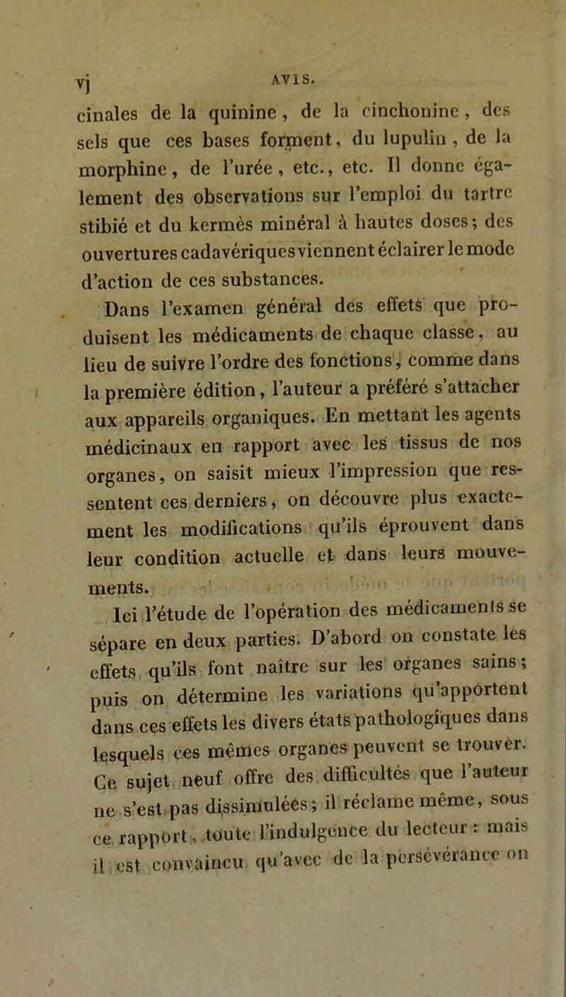 vj cinales de la quinine, de la cinchonine, des sels que ces bases forment, du lupulin , de la morphine, de l’urée , etc., etc. Il donne éga- lement des observations sur l’emploi du tartre stibié et du kermès minéral à hautes doses; des ouvertures cadavériques viennent éclairer le mode d’action de ces substances. Dans l’examen général des effets que pro- duisent les médicaments de chaque classe, au lieu de suivre l’ordre des fonctions, comme dans la première édition, l’auteur a préféré s’attacher aux appareils organiques. En mettant les agents médicinaux en rapport avec les tissus de nos organes, on saisit mieux l’impression que res- sentent ces derniers, on découvre plus exacte- ment les modifications qu’ils éprouvent dans leur condition actuelle et dans leurs mouve- ments. Ici l’étude de l’opération des médicamenis se sépare en deux parties. D’abord on constate les effets qu’ils font naître sur les organes sains; puis on détermine les variations qu’apportent dans ces effets les divers états pathologiques dans lesquels ces mêmes organes peuvent se trouver. Ce sujet neuf offre des difficultés que l’auteur ne s’est:pas djssirriulées; il réclame même, sous ce rapport, toute l’indulgence du lecteur: mais il est convaincu qu’avec de la persévérance on