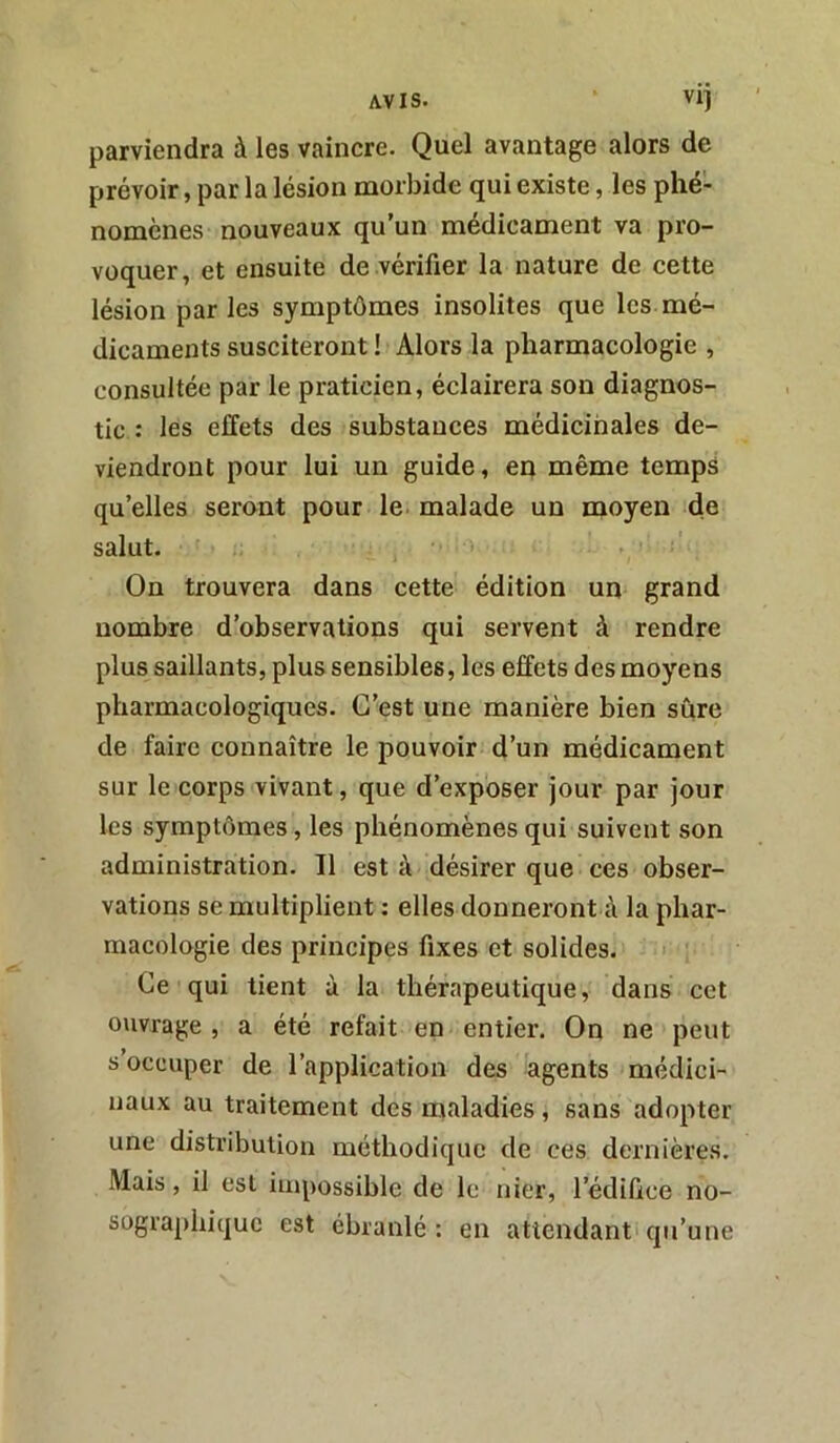 parviendra à les vaincre. Quel avantage alors de prévoir, par la lésion morbide qui existe, les phé- nomènes nouveaux qu’un médicament va pro- voquer, et ensuite de vérifier la nature de cette lésion par les symptômes insolites que les mé- dicaments susciteront ! Alors la pharmacologie , consultée par le praticien, éclairera son diagnos- tic : les effets des substances médicinales de- viendront pour lui un guide, en même temps qu’elles seront pour le malade un moyen de salut. On trouvera dans cette édition un grand nombre d’observations qui servent à rendre plus saillants, plus sensibles, les effets des moyens pharmacologiques. C’est une manière bien sûre de faire connaître le pouvoir d’un médicament sur le corps vivant, que d’exposer jour par jour les symptômes, les phénomènes qui suivent son administration. Il est à désirer que ces obser- vations se multiplient : elles donneront à la phar- macologie des principes fixes et solides. Ce qui tient à la thérapeutique, dans cet ouvrage, a été refait en entier. On ne peut s occuper de l’application des agents médici- naux au traitement des maladies, sans adopter une distribution méthodique de ces dernières. Mais, il est impossible de le nier, l’édifice no- sographique est ébranlé : en attendant qu’une