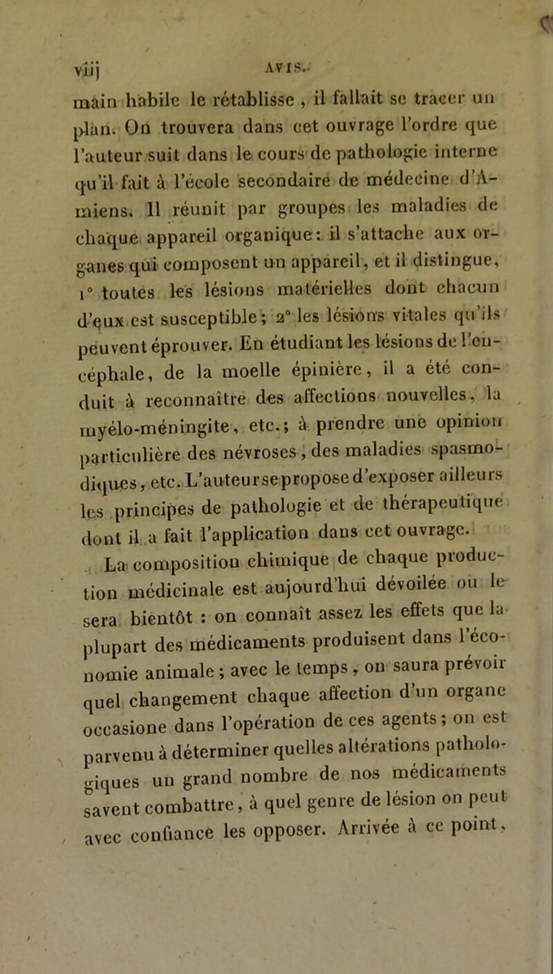 c vii) AVIS'.. main habile le rétablisse , il fallait sc tracer un plan. On trouvera dans cet ouvrage l’ordre que l’auteur suit dans le cours'de pathologie interne qu’il fait à l’école secondaire de médecine d’A- rniens. 11 réunit par groupes les maladies de chaque, appareil organique: il s’attache aux or- ganes qui composent un appareil, et il distingue, i“ toutes les lésions matérielles dont chacun d’qux est susceptible; 2“ les lésions vitales qu’ils peuvent éprouver. En étudiant les lésions do l’en- céphale, de la moelle épinière, il a été con- duit à reconnaître des affections nouvelles, la myélo-méningite, etc.; à prendre une opinion particulière des névroses , des maladies .spasmo^ diques, etc. L’auteursepropose d’exposer ailleurs les principes de pathologie et de thérapeutiqite dont il a fait l’application dans cet ouvrage. La composition chimique de chaque produc- tion médicinale est aujourd’hui dévoilée ou lé- sera bientôt : on connaît assez, les effets que la plupart des médicaments produisent dans 1 éco- nomie animale ; avec le temps, on saura prévoir quel changement chaque affection d’un organe occasione dans l’opération de ces agents ; on est parvenu à déterminer quelles altérations patholo- giques un grand nombre de nos médicaments savent combattre, à quel genre de lésion on peut avec confiance les opposer. Arrivée ;\ ce point.