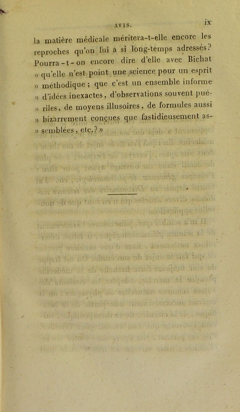 K s la matière médicale mériteva-t-elle encore les reproches qu’on lui a si long-temps adressés? Pourra-t-on encore dire d’elle avec Bichat « qu’elle n’est point une science pour un esprit ,) méthodique ; que c’est un ensemble informe » d’idées inexactes, d’observations souvent pué- )) riles, de moyens illusoires, de formules aussi )) bizarrement conçues que fastidieusement as- )) semblées, etc.?» f ’i : / • i. I I