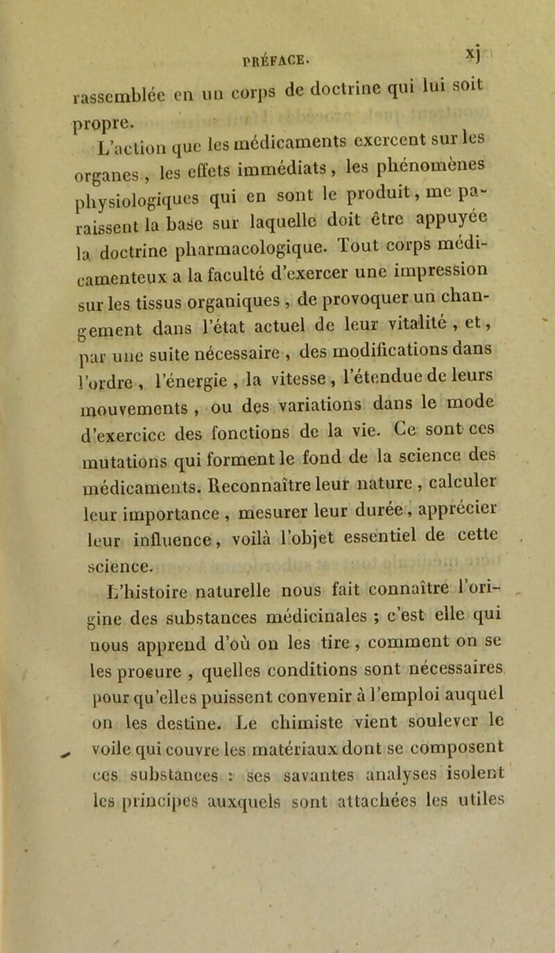 PRÉFACE. ' rassemblée en un corps de doctrine qui lui soit propre. L’action que les médicaments exercent sur les organes, les effets immédiats, les phénomènes physiologiques qui en sont le produit, me pa- raissent la base sur laquelle doit être appuyée la doctrine pharmacologique. Tout corps médi- camenteux a la faculté d’exercer une impression sur les tissus organiques, de provoquer un chan- gement dans l’état actuel de leur vitalité , et, par une suite nécessaire , des modifications dans l’ordre , l’énergie , la vitesse, l’étendue de leurs mouvements , ou des variations dans le mode d’exercice des fonctions de la vie. Ce sont ces mutations qui forment le fond de la science des médicaments. Reconnaître leur nature , calculer leur importance , mesurer leur durée, apprécier leur influence, voilà l’objet essentiel de cette science. L’histoire naturelle nous fait connaître 1 ori- gine des substances médicinales ; c’est elle qui nous apprend d’où on les tire, comment on se les proeure , quelles conditions sont nécessaires pour qu’elles puissent convenir à l’emploi auquel on les destine. Le chimiste vient soulever le ^ voile qui couvre les matériaux dont se composent CCS substances : ses savantes analyses isolent les princii)cs auxquels sont attachées les utiles