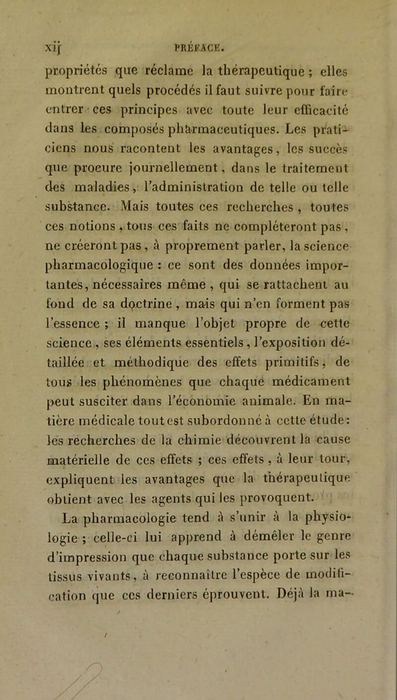 propriétés que réclame la thérapeutique ; elles montrent quels procédés il faut suivre pour faire entrer ces principes avec toute leur efficacité dans les composés pharmaceutiques. Les prati- ciens nous racontent les avantages, les succès que procure journellement, dans le traitement des maladies, l’administration de telle ou telle substance. Mais toutes ces recherches , toutes ces notions , tous ces faits ne compléteront pas , ne créeront pas, à proprement parler, la science pharmacologique : ce sont des données impor- tantes, nécessaires même , qui se rattachent au fond de sa dpctrine , mais qui n’en forment pas l’essence ; il manque l’ohjet propre de cette science , ses éléments essentiels, l’exposition dé- taillée et méthodique des effets primitifs, de tous les phénomènes que chaque médicament peut susciter dans l’économie animale. En ma- tière médicale tout est subordonné à cette étude : les recherches de la chimie découvrent la cause matérielle de ces effets ; ces effets, à leur tour, expliquent les avantages que la thérapeutique obtient avec les agents qui les provoquent. La pharmacologie tend à s’unir à la physio- logie ; celle-ci lui apprend à démêler le genre d’impression que chaque substance porte sur les lis.sus vivants, à reconnaître l’espèce de inodiii- cation que ces derniers éprouvent. Déjà la ma-