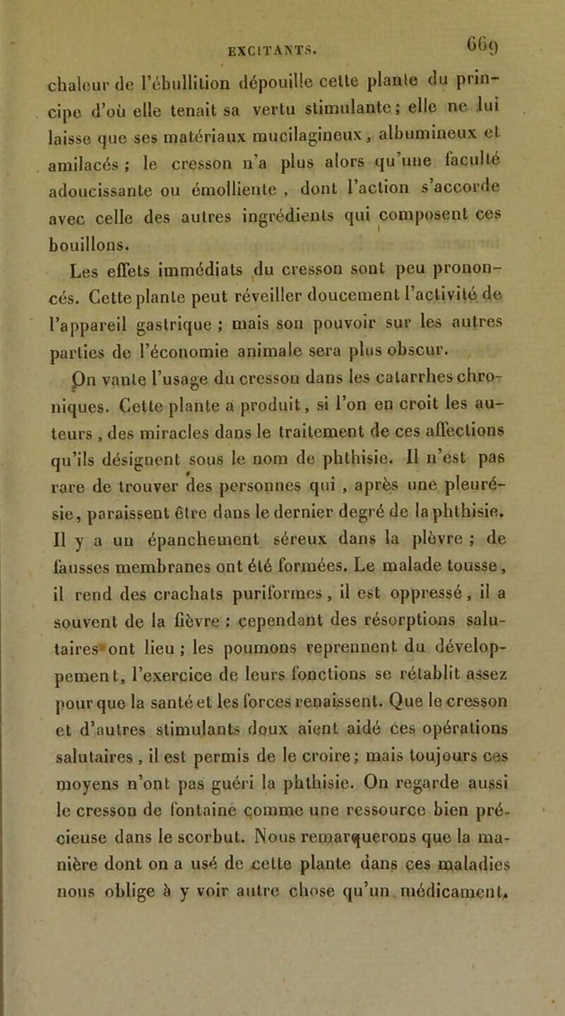 GG() chaleur de l’ébullilion dépouille celte planle du prin- cipe d’où elle tenait sa vertu stimulante; elle ne lui laisse que ses matériaux mucilagineux, albumineux et amilacés ; le cresson n’a plus alors qu’une faculté adoucissante ou émolliente , dont l’action s’accorde avec celle des autres ingrédients qui composent ces bouillons. Les effets immédiats du cresson sont peu pronon- cés. Cette planle peut réveiller doucement l’activité de l’appareil gastrique ; mais son pouvoir sur les autres parties de l’économie animale sera plus obscur. Pn vante l’usage du cresson dans les catarrhes chro- niques. Celte plante a produit, si l’on en croit les au- teurs , des miracles dans le traitement de ces affections qu’ils désignent sous le nom de phthisie. Il n’est pas rare de trouver des personnes qui , après une pleuré- sie, paraissent être dans le dernier degré de la phthisie. Il y a un épanchement séreux dans la plèvre ; de fausses membranes ont été formées. Le malade tousse, il rend des crachats purilbrmes, il est oppressé, il a souvent de la lièvre : cependant des résorptions salu- taires» ont lieu; les poumons reprennent du dévelop- pement, l’exercice de leurs fonctions se rétablit assez pour que la santé et les forces renaissent. Que le cresson et d’autres stimulants doux aient aidé ces opérations salutaires, il est permis de le croire; mais toujours cas moyens n’ont pas gnéri la phthisie. On regarde aussi le cresson de fontaine çomme une ressource bien pré- cieuse dans le scorbut. Nous remarquerons que la ma- nière dont on a usé de cette plante dans ces maladies nous oblige à y voir autre chose qu’un médicament.