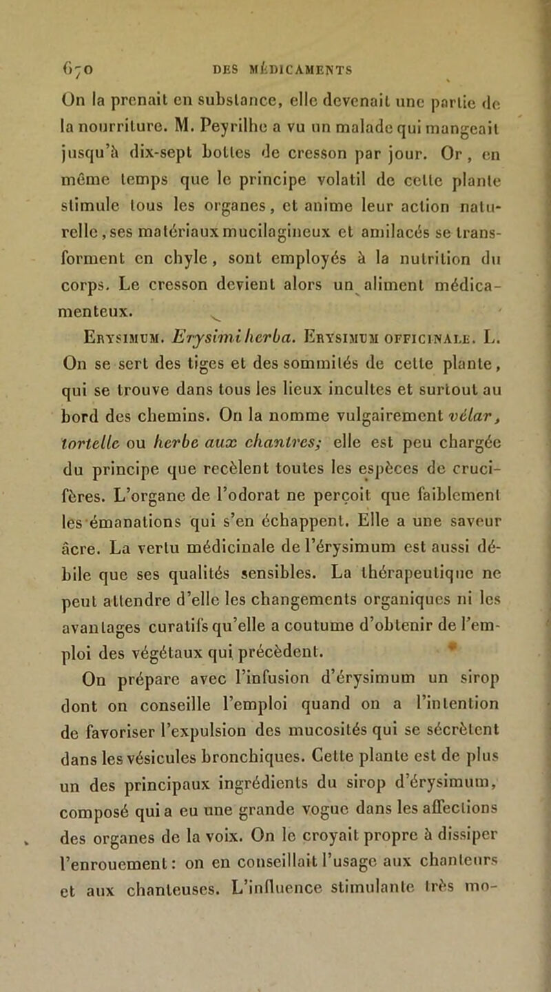 ün la prenait en substance, elle devenait une partie de la nourriture. M. Peyrillie a vu un malade qui mangeait jusqu’à dix-sept bottes de cresson par jour. Or, en même temps que le principe volatil de cette plante stimule tous les organes, cl anime leur action natu- relle, ses matériauxmucilagineux et amilacés se trans- forment en chyle, sont employés à la nutrition du corps. Le cresson devient alors un aliment médica- menteux. ^ Erysimcm. Erjsimilieria. Erysimdm officinale. L. On se sert des tiges et des sommités de cette plante, qui se trouve dans tous les lieux incultes et surtout au bord des chemins. Ou la nomme vulgairement vélar, iortellc ou herbe aux chantres; elle est peu chargée du principe que recèlent toutes les espèces de cruci- fères. L’organe de l’odorat ne perçoit que faiblement les émanations qui s’en échappent. Elle a une saveur âcre. La vertu médicinale de l’érysimum est aussi dé- bile que ses qualités sensibles. La thérapeutique ne peut attendre d’elle les changements organiques ni les avantages curatifs qu’elle a coutume d’obtenir de l’em- ploi des végétaux qui précèdent. * On prépare avec l’infusion d’érysimum un sirop dont on conseille l’emploi quand on a l’intention de favoriser l’expulsion des mucosités qui se sécrètent dans les vésicules bronchiques. Cette plante est de plus un des principaux ingrédients du sirop d’érysimum, composé qui a eu une grande vogue dans les affections des organes de la voix. On le croyait propre à dissiper l’enrouement: on en conseillait l’usage aux chanteurs et aux chanteuses. L’induence stimulante très mo-