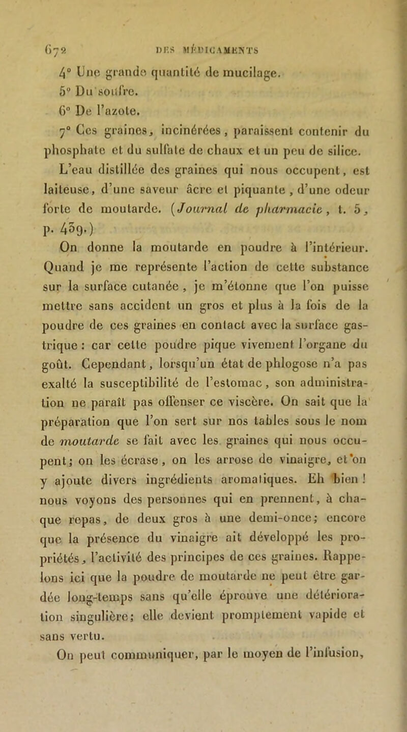 DKS »l/a'IOAMUNïS (iy9. 4“ Uno grando qiianlilé de mucilage. 5° Du soiilVe. () De l’azole. 7“ Ces graines, incinérées, paraissent contenir du phosphate et du sulfate de chaux et un peu de silice. L’eau distillée des graines qui nous occupent, est laiteuse, d’une saveur âcre et piquante , d’une odeur forte de moutarde. [Journal do pharmacie, t. 5, p. 4Ô9.) On donne la moutarde en poudre à l’intérieur. Quand je me représente l’action de cette substance sur la surface cutanée , je m’étonne que l’on puisse meltre sans accident un gros et plus à la fois de la poudre de ces graines en contact avec la surface gas- trique : car cette poudre pique vivement l’organe du goût. Cependant, loi'squ’un état de phlogose n’a pas exalté la susceptibilité de l’estomac, son administra- tion ne paraît pas offenser ce viscère. On sait que la préparation que l’on sert sur nos tables sous le nom de mouta7'de se fait avec les graines qui nous occu- pent; on les écrase, on les arrose de vinaigre, et*on y ajoute divers ingrédients aromatiques. Eh bien ! nous voyons des personnes qui en prennent, à cha- que repas, de deux gros à une demi-once; encore que la présence du vinaigre ait développé les pro- priétés, l’activité des principes de ces graines. Rappe- lons ici que la poudre de moutarde ne peut être gar- dée long-temps sans qu’elle éprouve une détériora- tion singulière; elle devient promj)tement vapide et sans vertu. On peut communiquer, par le moyen de l’infusion.