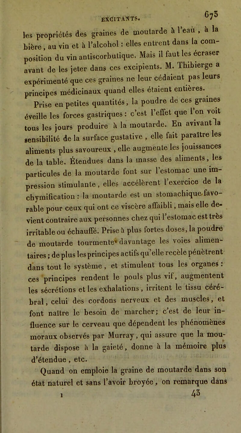 EXCITAIîTS. ''J'' les propriétés des graines de moutarde à 1 eau , à la bière, au vin et à l’alcohol : elles entrent dans la com- position du vin antiscorbutique. Mais il faut les écraser avant de les jeter dans ces excipients. M. Thibierge a expérimenté que ces graines ne leur cédaient pas leurs principes médicinaux quand elles étaient entières. Prise en petites quantités, la poudre de ces graines éveille les forces gastriques : c’est l’effet que l’on voit tous les jours produire è la moutarde. En avivant la sensibilité de la surface gustative , elle fait paraître les aliments plus savoureux , elle augmente les jouissances de la table. Étendues dans la masse des aliments, les particules de la moutarde font sur l’estomac une im- pression stimulante, elles accélèrent l’exercice de la chymification : la moutarde est un stomachique-favo- rable pour ceux qui ont ce viscère affaibli, mais elle de- vient contraire aux personnes chez qui l’estomac est très irritable ou échauffé. Prise h plus fortes doses, la poudre de moutarde tourmente» davantage les voies alimen- taires ; de plus les principes actifs qu’elle recèle pénètrent dans tout le système , et stimulent tous les organes : ces principes rendent le pouls plus vif, augmentent les sécrétions et les exhalations, irritent le tissu céré- bral, celui des cordons nerveux et des muscles, et font naître le besoin de marcher; c’est de leur in- fluence sur le cerveau que dépendent les phénomènes moraux observés par Murray, qui assure que la mou- tarde dispose è la gaieté, donne à la mémoire plus d’étendue, etc. Quand on emploie la graine de moutarde dans son état naturel et sans l’avoir broyée, on remarque dans 45 I